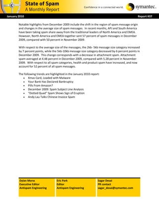 January 2010                                                                                           Report #37

        Notable highlights from December 2009 include the shift in the region of spam message origin
        and changes in the average size of spam messages. In recent months, APJ and South America
        have been taking spam share away from the traditional leaders of North America and EMEA.
        However, North America and EMEA together sent 57 percent of spam messages in December
        2009, compared with 50 percent in November 2009.

        With respect to the average size of the messages, the 2kb- 5kb message size category increased
        by 7 percent points, while the 5kb-10kb message size category decreased by 6 percent points in
        December 2009. This change corresponds with a decrease in attachment spam. Attachment
        spam averaged at 4.48 percent in December 2009, compared with 5.28 percent in November
        2009. With respect to all spam categories, health and product spam have increased, and now
        account for 52 percent of all spam messages.

        The following trends are highlighted in the January 2010 report:
            Xmas Card, Loaded with Malware
            Your Bank Has Declared Bankruptcy
            Pills From Amazon?
            December 2009: Spam Subject Line Analysis
            “Dotted Quad” Spam Shows Sign of Eruption
            Andy Lau Talks Chinese Invoice Spam




        Dylan Morss                   Eric Park                       Sagar Desai
        Executive Editor              Editor                          PR contact
        Antispam Engineering          Antispam Engineering            sagar_desai@symantec.com
 