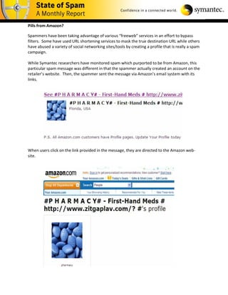 Pills from Amazon?

Spammers have been taking advantage of various “freeweb” services in an effort to bypass
filters. Some have used URL shortening services to mask the true destination URL while others
have abused a variety of social networking sites/tools by creating a profile that is really a spam
campaign.

While Symantec researchers have monitored spam which purported to be from Amazon, this
particular spam message was different in that the spammer actually created an account on the
retailer’s website. Then, the spammer sent the message via Amazon’s email system with its
links.




When users click on the link provided in the message, they are directed to the Amazon web-
site.
 