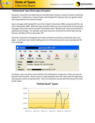 “Dotted Quad” Spam Shows Signs of Eruption

Symantec researchers are observing an unusually large increase in volume of spam containing
hijacked IPs. Furthermore, review of spam with hijacked IPs indicates that one specific attack
was responsible for this volume change.

Spam messages with hijacked IPs more than tripled in December 2009, compared with the vol-
ume in November 2009. While this type of attack makes up a very small chunk of overall spam
messages, there were certain periods in December when “dotted quad” spam accounted for a
significant percentage. For example, such spam was over 25 percent of overall spam during
the hour of 6:00 am PST on December 24th.

Symantec researches investigated such spikes and found consistency among the spam mes-
sages. A particular spam attack leading users to online pharmacy sites was using hijacked IPs
in its campaign.




As always, users cannot be certain whether the medications are genuine, if they are even de-
livered in the first place. Worse, there is a high possibility that users who order through these
sites become victims of identity theft. Users are advised to consult with their doctors for their
health needs.
 