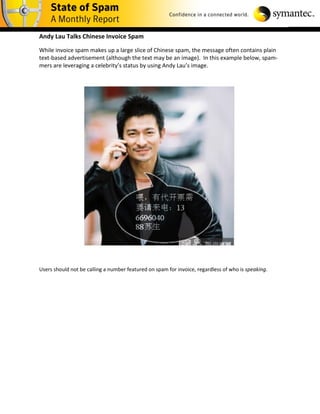 Andy Lau Talks Chinese Invoice Spam

While invoice spam makes up a large slice of Chinese spam, the message often contains plain
text-based advertisement (although the text may be an image). In this example below, spam-
mers are leveraging a celebrity’s status by using Andy Lau’s image.




Users should not be calling a number featured on spam for invoice, regardless of who is speaking.
 