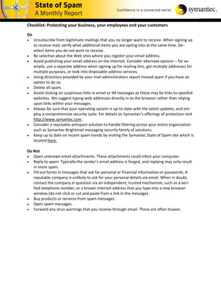 Checklist: Protecting your business, your employees and your customers

Do
    Unsubscribe from legitimate mailings that you no longer want to receive. When signing up
     to receive mail, verify what additional items you are opting into at the same time. De-
     select items you do not want to receive.
    Be selective about the Web sites where you register your email address.
    Avoid publishing your email address on the Internet. Consider alternate options – for ex-
     ample, use a separate address when signing up for mailing lists, get multiple addresses for
     multiple purposes, or look into disposable address services.
    Using directions provided by your mail administrators report missed spam if you have an
     option to do so.
    Delete all spam.
    Avoid clicking on suspicious links in email or IM messages as these may be links to spoofed
     websites. We suggest typing web addresses directly in to the browser rather than relying
     upon links within your messages.
    Always be sure that your operating system is up-to-date with the latest updates, and em-
     ploy a comprehensive security suite. For details on Symantec’s offerings of protection visit
     http://www.symantec.com.
    Consider a reputable antispam solution to handle filtering across your entire organization
     such as Symantec Brightmail messaging security family of solutions.
    Keep up to date on recent spam trends by visiting the Symantec State of Spam site which is
     located here.

Do Not
 Open unknown email attachments. These attachments could infect your computer.
 Reply to spam. Typically the sender’s email address is forged, and replying may only result
   in more spam.
 Fill out forms in messages that ask for personal or financial information or passwords. A
   reputable company is unlikely to ask for your personal details via email. When in doubt,
   contact the company in question via an independent, trusted mechanism, such as a veri-
   fied telephone number, or a known Internet address that you type into a new browser
   window (do not click or cut and paste from a link in the message).
 Buy products or services from spam messages.
 Open spam messages.
 Forward any virus warnings that you receive through email. These are often hoaxes.
 