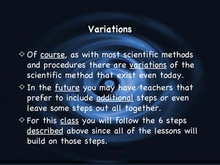 Variations

4 Of course, as with most scientific methods
  and procedures there are variations of the
  scientific method that exist even today.
4 In the future you may have teachers that
  prefer to include additional steps or even
  leave some steps out all together.
4 For this class you will follow the 6 steps
  described above since all of the lessons will
  build on those steps.
                                               15
 