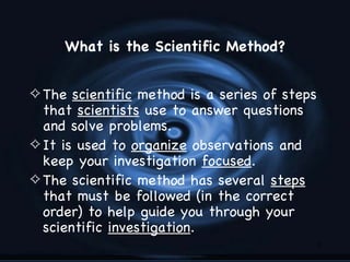 What is the Scientific Method?


4 The scientific method is a series of steps
  that scientists use to answer questions
  and solve problems.
4 It is used to organize observations and
  keep your investigation focused.
4 The scientific method has several steps
  that must be followed (in the correct
  order) to help guide you through your
  scientific investigation.
                                               3
 