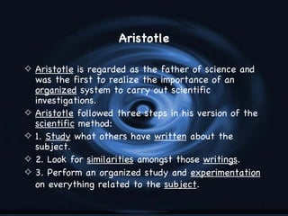 Aristotle

4 Aristotle is regarded as the father of science and
    was the first to realize the importance of an
    organized system to carry out scientific
    investigations.
4   Aristotle followed three steps in his version of the
    scientific method:
4   1. Study what others have written about the
    subject.
4   2. Look for similarities amongst those writings.
4   3. Perform an organized study and experimentation
    on everything related to the subject.
                                                           7
 