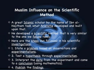 Muslim Influence on the Scientific
                   Method
4 A great Islamic scholar by the name of Ibn al-
    Haytham took what Aristotle developed and built
    upon that.
4   He developed a scientific method that is very similar
    to the one we follow today.
4   Here are the steps Ibn followed in his scientific
    investigations:
4   1. State a problem based on observations and
    experimentations.
4   2. Test a hypothesis through experimentation.
4   3. Interpret the data from the experiment and come
    to a conclusion (using mathematics).
                                                        9
4   4. Publish the findings.
 