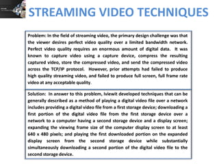 STREAMING VIDEO TECHNIQUES
Solution: In answer to this problem, Iviewit developed techniques that can be
generally described as a method of playing a digital video file over a network
includes providing a digital video file from a first storage device; downloading a
first portion of the digital video file from the first storage device, and behind
the broadcast, over a network to a computer having a second storage device
and a display screen; expanding the viewing frame size of the computer display
screen to at least 640 x 480 pixels; and playing the first downloaded portion on
the expanded display screen from the second storage device while
substantially simultaneously downloading a second portion of the digital video
file to the second storage device.
Problem: In the field of streaming video, the primary design challenge was that
the viewer desires perfect video quality over a limited bandwidth network.
Perfect video quality requires an enormous amount of digital data. It was
known to capture video using a capture device, compress the resulting
captured video, store the compressed video, and send the compressed video
across the TCP/IP protocol. However, prior attempts had failed to produce
high quality streaming video, and failed to produce full screen, full frame rate
video at any acceptable quality.
 