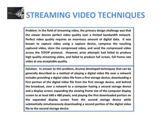 STREAMING VIDEO TECHNIQUES
Problem: In the field of streaming video, the primary design challenge was that
the viewer desires perfect video quality over a limited bandwidth network.
Perfect video quality requires an enormous amount of digital data. It was
known to capture video using a capture device, compress the resulting
captured video, store the compressed video, and send the compressed video
across the TCP/IP protocol. However, prior attempts had failed to produce
Solution: In answer to this problem Arumai developed techniques that can be
across the TCP/IP protocol. However, prior attempts had failed to produce
high quality streaming video, and failed to produce full screen, full frame rate
video at any acceptable quality.
Solution: In answer to this problem, Arumai developed techniques that can be
generally described as a method of playing a digital video file over a network
includes providing a digital video file from a first storage device; downloading a
first portion of the digital video file from the first storage device, and behind
the broadcast, over a network to a computer having a second storage device
and a display screen; expanding the viewing frame size of the computer display
screen to at least 640 x 480 pixels; and playing the first downloaded portion on
the expanded display screen from the second storage device whilethe expanded display screen from the second storage device while
substantially simultaneously downloading a second portion of the digital video
file to the second storage device.
 