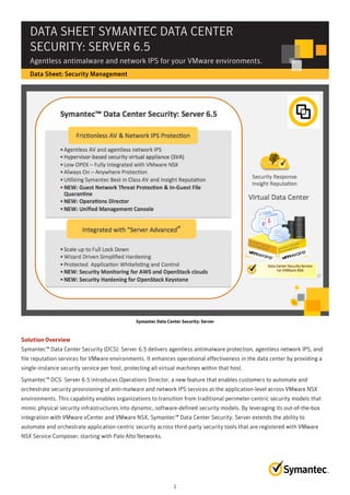 DATA SHEET SYMANTEC DATA CENTER
SECURITY: SERVER 6.5
Agentless antimalware and network IPS for your VMware environments.
Data Sheet: Security Management
Symantec Data Center Security: Server
Solution Overview
Symantec™ Data Center Security (DCS): Server 6.5 delivers agentless antimalware protection, agentless network IPS, and
file reputation services for VMware environments. It enhances operational effectiveness in the data center by providing a
single-instance security service per host, protecting all virtual machines within that host.
Symantec™ DCS: Server 6.5 introduces Operations Director, a new feature that enables customers to automate and
orchestrate security provisioning of anti-malware and network IPS services at the application-level across VMware NSX
environments. This capability enables organizations to transition from traditional perimeter-centric security models that
mimic physical security infrastructures into dynamic, software-defined security models. By leveraging its out-of-the-box
integration with VMware vCenter and VMware NSX, Symantec™ Data Center Security: Server extends the ability to
automate and orchestrate application-centric security across third-party security tools that are registered with VMware
NSX Service Composer, starting with Palo Alto Networks.
1
 