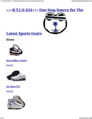 +++B.T.I.N.G24+++ One Stop Source for The
Latest Sports Gears
Home
Ken Griffey 1 Retro
$140.00
Air Shox TL3
$140.00
+++B.T.I.N.G24+++ One Stop Source for The Latest Sports Gea... http://bting24.bigcartel.com/
1 of 2 12-02-01 08:07 AM
 