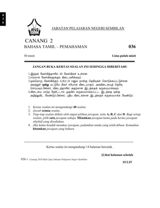 0
3
6
                                 JABATAN PELAJARAN NEGERI SEMBILAN


      CANANG 2
      BAHASA TAMIL – PEMAHAMAN                                                          036
      50 minit                                                               Lima puluh minit


              JANGAN BUKA KERTAS SOALAN INI SEHINGGA DIBERITAHU

         1.þó¾ì §¸ûÅ¢ò¾¡Ç¢ø 40 §¸ûÅ¢¸û ¯ûÇÉ.
         2.±øÄ¡ì §¸ûÅ¢¸ÙìÌõ Å¢¨¼ÂÇ¢ì¸×õ.
         3.´ù¦Å¡Õ §¸ûÅ¢ìÌõ A,B,C,D ±Ûõ ¿¡ýÌ ¦¾Ã¢×¸û ¦¸¡Îì¸ôÀðÎûÇÉ.
           «ÅüÚû ´ýÚ ÁðÎ§Á Á¢¸î ºÃ¢Â¡É Å¢¨¼Â¡Ìõ. «ùÅ¢¨¼¨Âò ¦¾Ã¢×
           ¦ºöÂ×õ.À¢ýÉ÷, Å¢¨¼ò¾¡Ç¢ø «¾ü¸¡É þ¼ò¨¾ì ¸Õ¨ÁÂ¡ì¸×õ.
         4.Å¢¨¼¨Â Á¡üÈ §¿Ã¢ð¼¡ø Ó¾Ä¢ø ¸Õ¨ÁÂ¡ì¸ôÀð¼ þ¼ò¨¾ ¿ýÌ
           «Æ¢òÐÅ¢¼ §ÅñÎõ.À¢ýÉ÷, Ò¾¢Â Å¢¨¼ì¸¡É þ¼ò¨¾ì ¸Õ¨ÁÂ¡ì¸ §ÅñÎõ.


         1. Kertas soalan ini mengandungi 40 soalan.
         2. Jawab semua soalan.
         3. Tiap-tiap soalan diikuti oleh empat pilihan jawapan, iaitu A, B, C dan D. Bagi setiap
            soalan, pilih satu jawapan sahaja. Hitamkan jawapan kamu pada kertas jawapan
            objektif yang disediakan.
         4. Jika kamu hendak menukar jawapan, padamkan tanda yang telah dibuat. Kemudian
            hitamkan jawapan yang baharu.




                            Kertas soalan ini mengandungi 14 halaman bercetak .

                                                                      [Lihat halaman sebelah
    036 ©   Canang 2010 Hak Cipta Jabatan Pelajaran Negeri Sembilan
                                                                                    SULIT
 