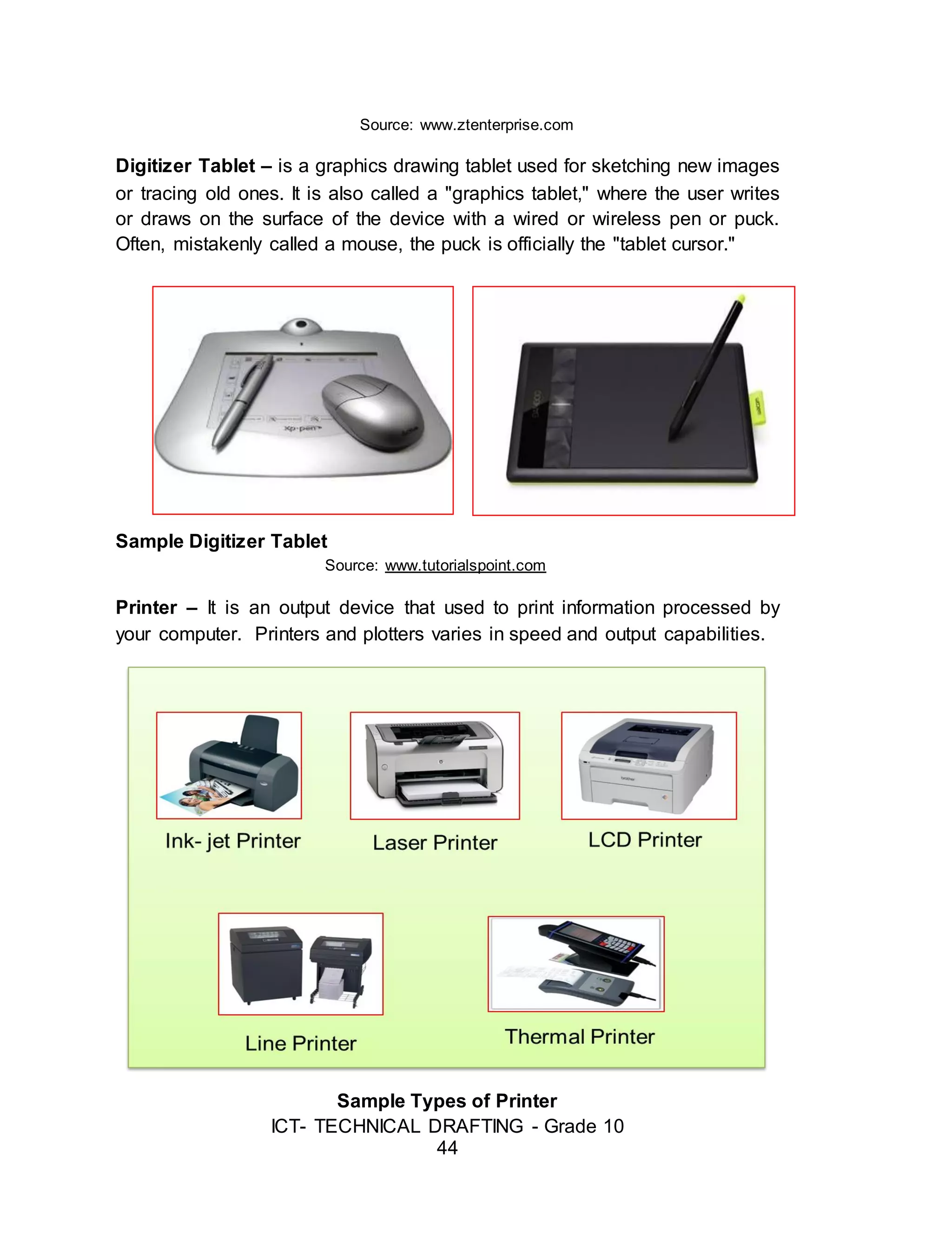 ICT- TECHNICAL DRAFTING - Grade 10
44
Source: www.ztenterprise.com
Digitizer Tablet – is a graphics drawing tablet used for sketching new images
or tracing old ones. It is also called a "graphics tablet," where the user writes
or draws on the surface of the device with a wired or wireless pen or puck.
Often, mistakenly called a mouse, the puck is officially the "tablet cursor."
Sample Digitizer Tablet
Source: www.tutorialspoint.com
Printer – It is an output device that used to print information processed by
your computer. Printers and plotters varies in speed and output capabilities.
Sample Types of Printer
 
