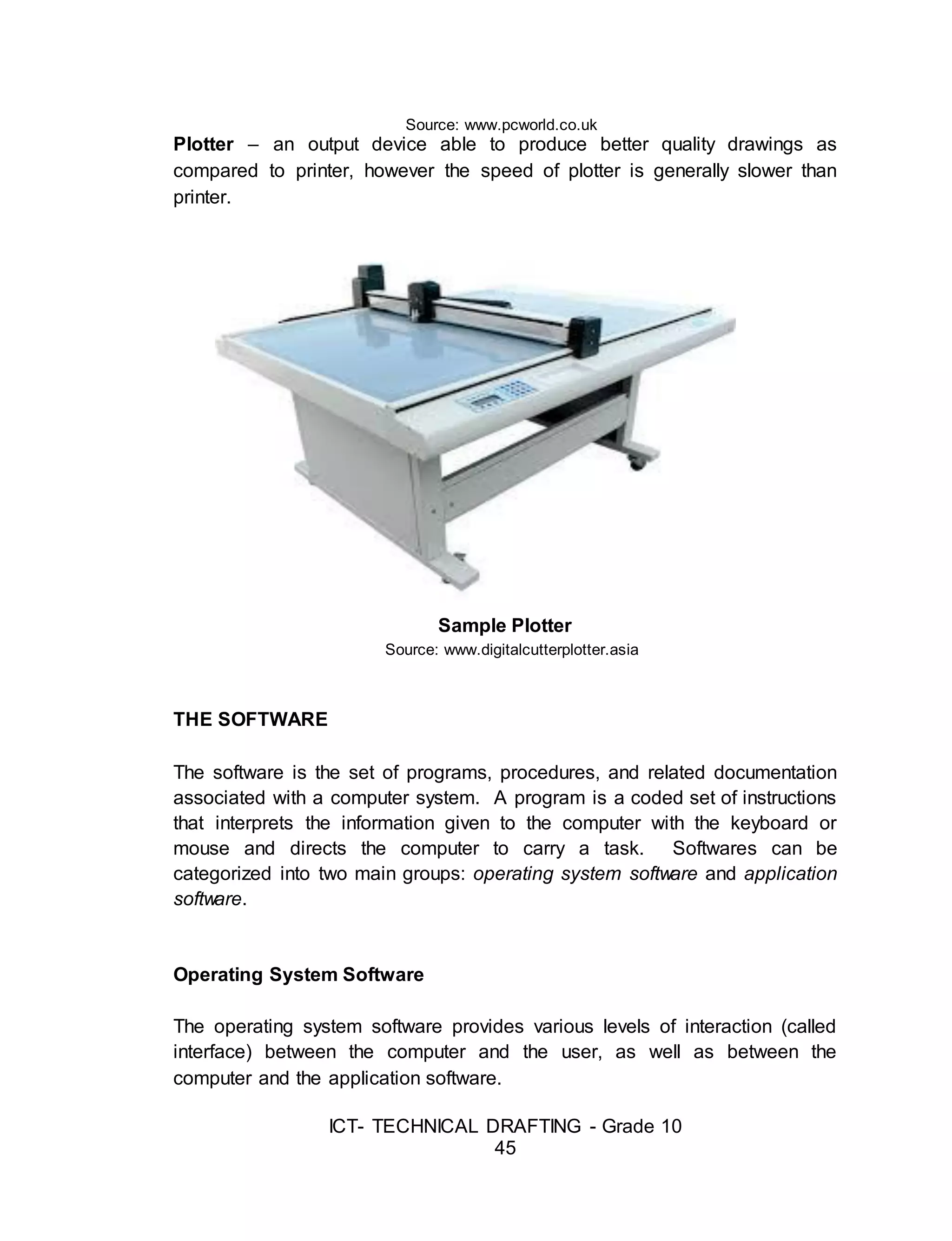 ICT- TECHNICAL DRAFTING - Grade 10
45
Source: www.pcworld.co.uk
Plotter – an output device able to produce better quality drawings as
compared to printer, however the speed of plotter is generally slower than
printer.
Sample Plotter
Source: www.digitalcutterplotter.asia
THE SOFTWARE
The software is the set of programs, procedures, and related documentation
associated with a computer system. A program is a coded set of instructions
that interprets the information given to the computer with the keyboard or
mouse and directs the computer to carry a task. Softwares can be
categorized into two main groups: operating system software and application
software.
Operating System Software
The operating system software provides various levels of interaction (called
interface) between the computer and the user, as well as between the
computer and the application software.
 
