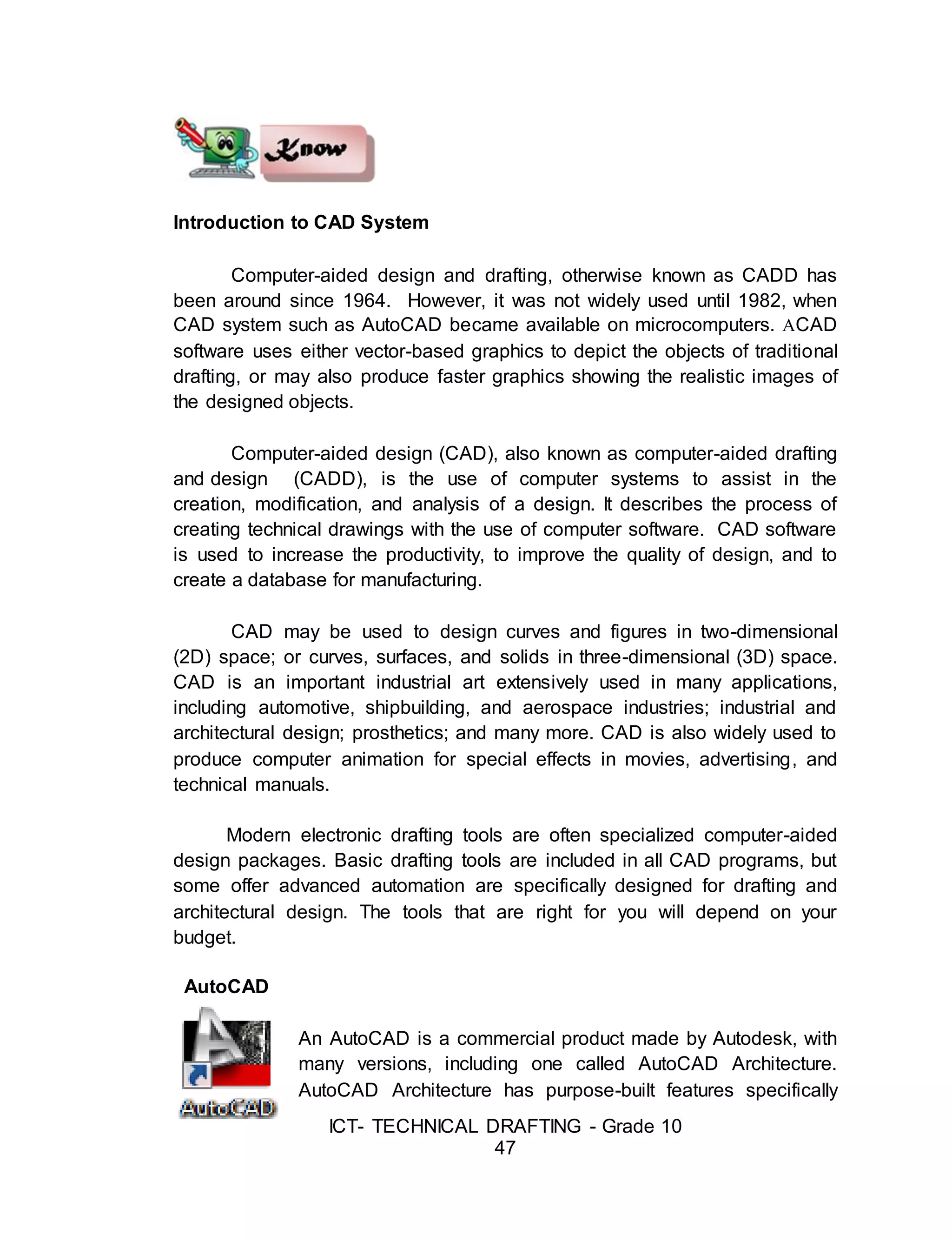 ICT- TECHNICAL DRAFTING - Grade 10
47
Introduction to CAD System
Computer-aided design and drafting, otherwise known as CADD has
been around since 1964. However, it was not widely used until 1982, when
CAD system such as AutoCAD became available on microcomputers. ACAD
software uses either vector-based graphics to depict the objects of traditional
drafting, or may also produce faster graphics showing the realistic images of
the designed objects.
Computer-aided design (CAD), also known as computer-aided drafting
and design (CADD), is the use of computer systems to assist in the
creation, modification, and analysis of a design. It describes the process of
creating technical drawings with the use of computer software. CAD software
is used to increase the productivity, to improve the quality of design, and to
create a database for manufacturing.
CAD may be used to design curves and figures in two-dimensional
(2D) space; or curves, surfaces, and solids in three-dimensional (3D) space.
CAD is an important industrial art extensively used in many applications,
including automotive, shipbuilding, and aerospace industries; industrial and
architectural design; prosthetics; and many more. CAD is also widely used to
produce computer animation for special effects in movies, advertising, and
technical manuals.
Modern electronic drafting tools are often specialized computer-aided
design packages. Basic drafting tools are included in all CAD programs, but
some offer advanced automation are specifically designed for drafting and
architectural design. The tools that are right for you will depend on your
budget.
AutoCAD
An AutoCAD is a commercial product made by Autodesk, with
many versions, including one called AutoCAD Architecture.
AutoCAD Architecture has purpose-built features specifically
 