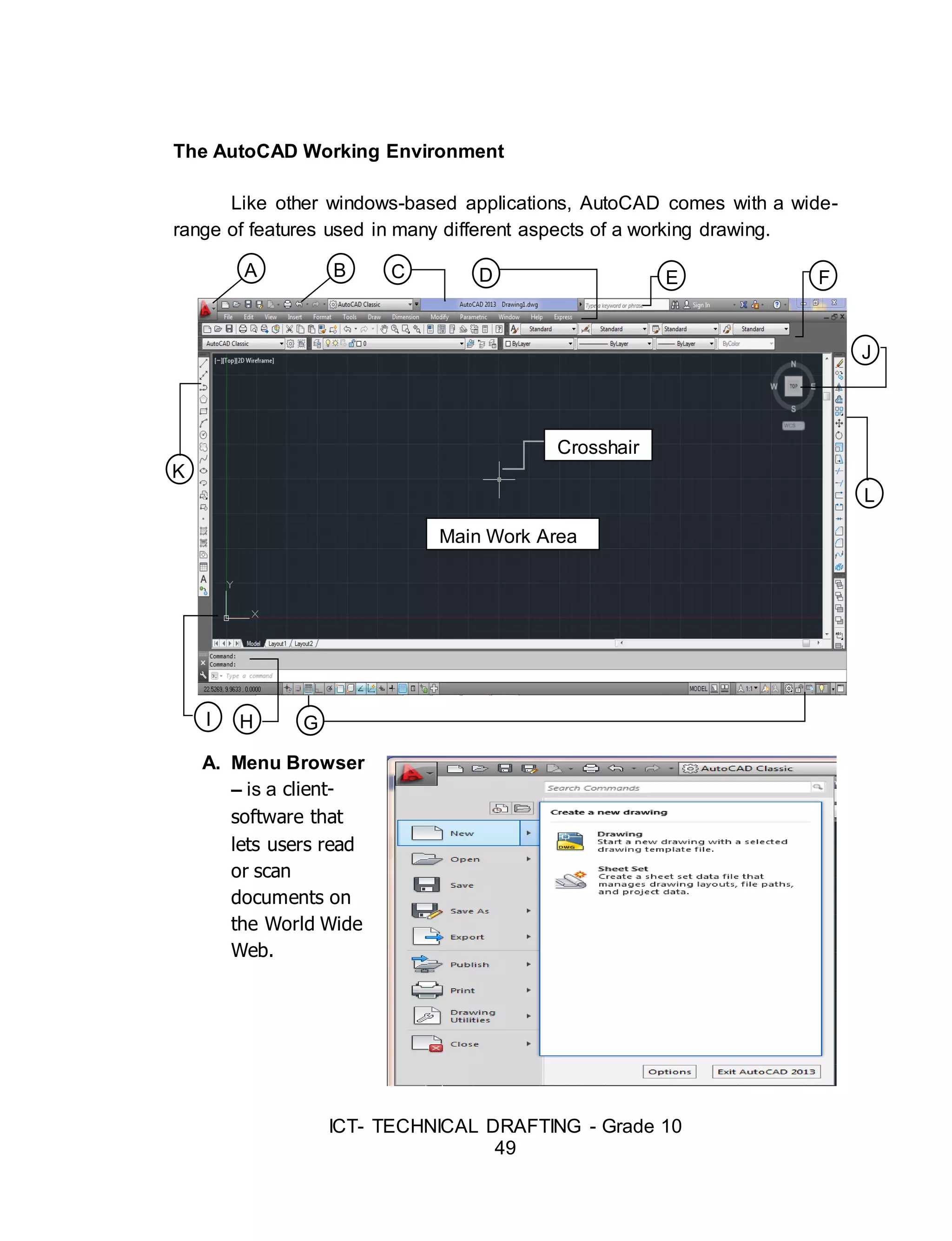 ICT- TECHNICAL DRAFTING - Grade 10
49
The AutoCAD Working Environment
Like other windows-based applications, AutoCAD comes with a wide-
range of features used in many different aspects of a working drawing.
A. Menu Browser
– is a client-
software that
lets users read
or scan
documents on
the World Wide
Web.
A B E
L
GH
DC F
K
Main Work Area
Crosshair
r
J
I
 