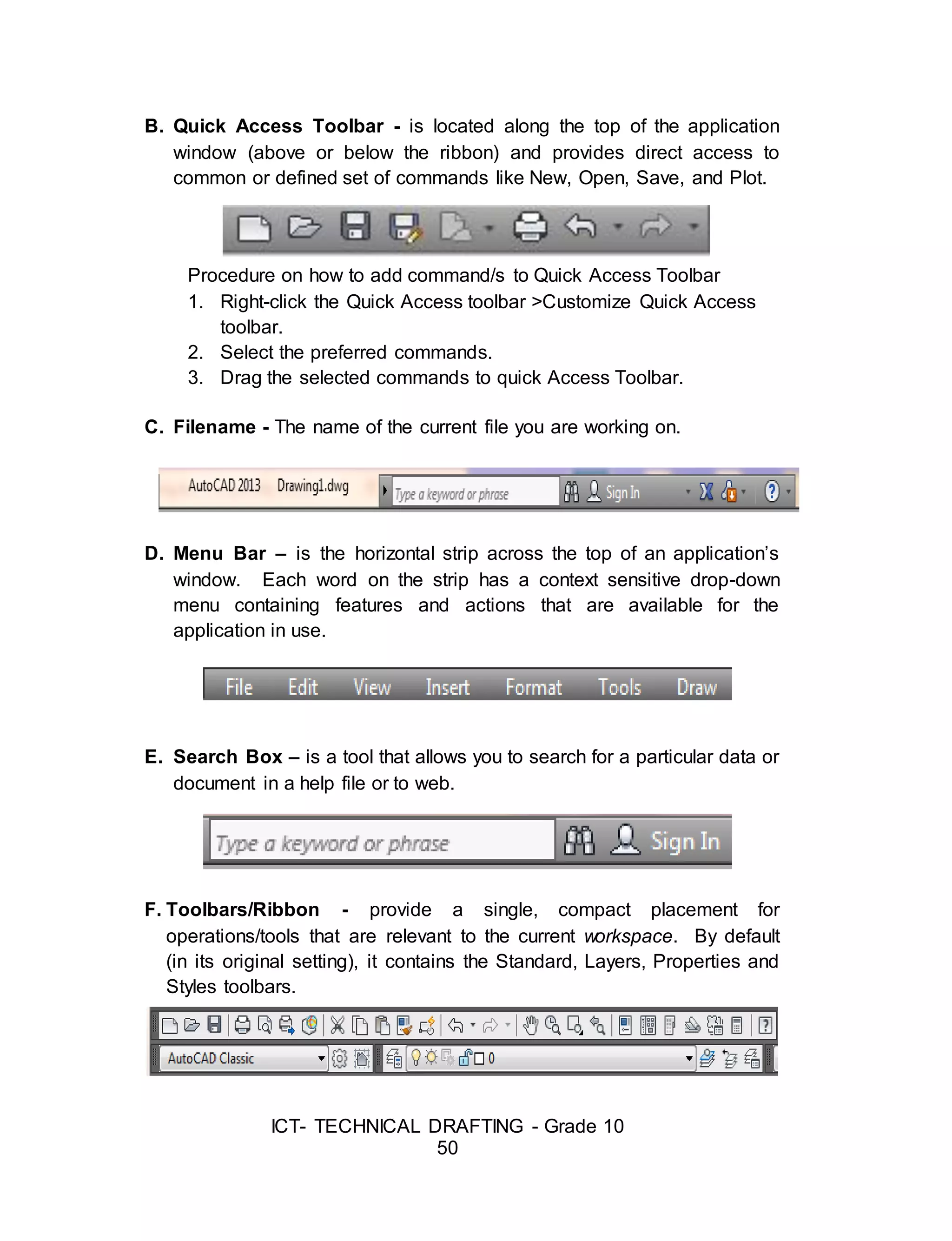 ICT- TECHNICAL DRAFTING - Grade 10
50
B. Quick Access Toolbar - is located along the top of the application
window (above or below the ribbon) and provides direct access to
common or defined set of commands like New, Open, Save, and Plot.
Procedure on how to add command/s to Quick Access Toolbar
1. Right-click the Quick Access toolbar >Customize Quick Access
toolbar.
2. Select the preferred commands.
3. Drag the selected commands to quick Access Toolbar.
C. Filename - The name of the current file you are working on.
D. Menu Bar – is the horizontal strip across the top of an application’s
window. Each word on the strip has a context sensitive drop-down
menu containing features and actions that are available for the
application in use.
E. Search Box – is a tool that allows you to search for a particular data or
document in a help file or to web.
F. Toolbars/Ribbon - provide a single, compact placement for
operations/tools that are relevant to the current workspace. By default
(in its original setting), it contains the Standard, Layers, Properties and
Styles toolbars.
 