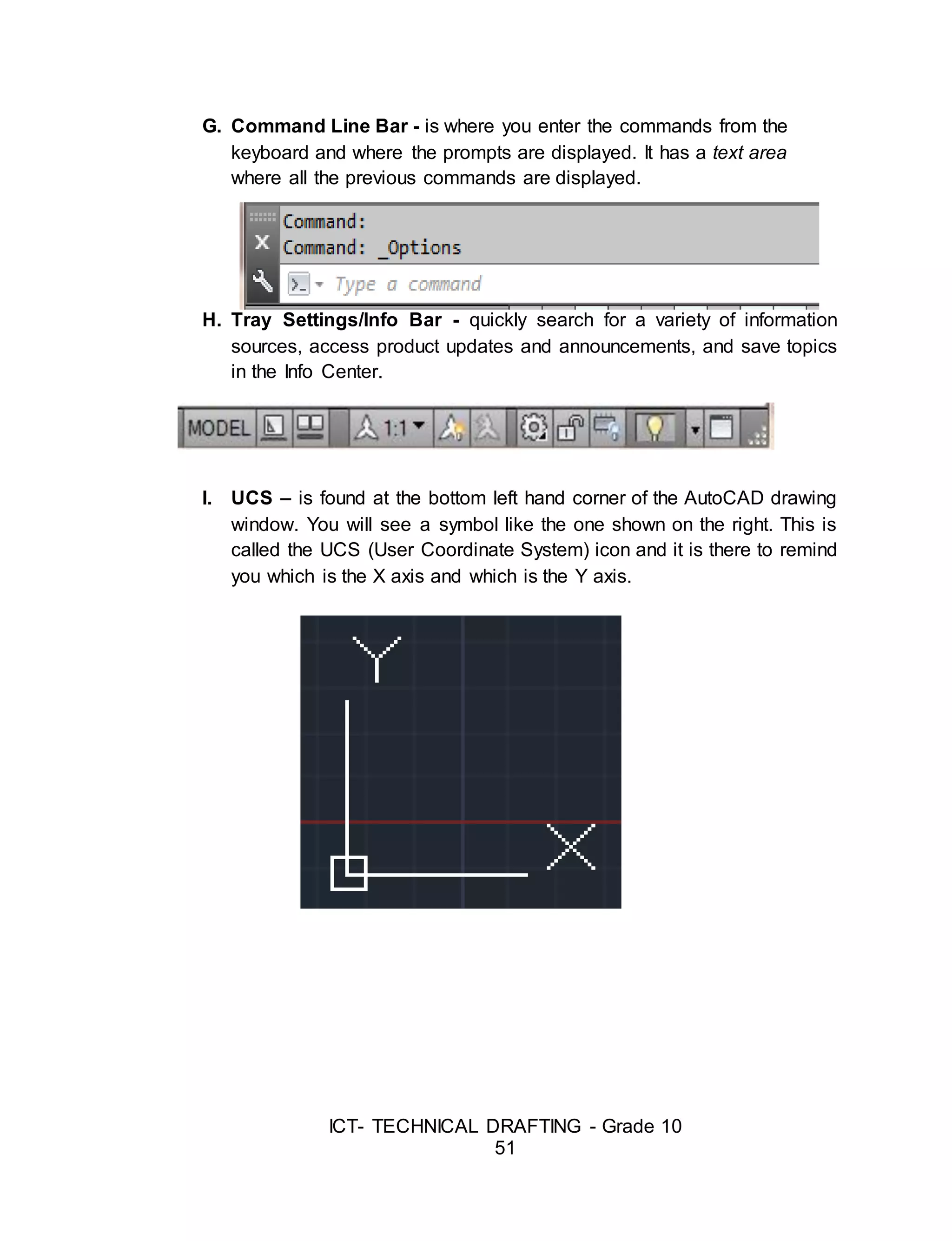 ICT- TECHNICAL DRAFTING - Grade 10
51
G. Command Line Bar - is where you enter the commands from the
keyboard and where the prompts are displayed. It has a text area
where all the previous commands are displayed.
H. Tray Settings/Info Bar - quickly search for a variety of information
sources, access product updates and announcements, and save topics
in the Info Center.
I. UCS – is found at the bottom left hand corner of the AutoCAD drawing
window. You will see a symbol like the one shown on the right. This is
called the UCS (User Coordinate System) icon and it is there to remind
you which is the X axis and which is the Y axis.
 