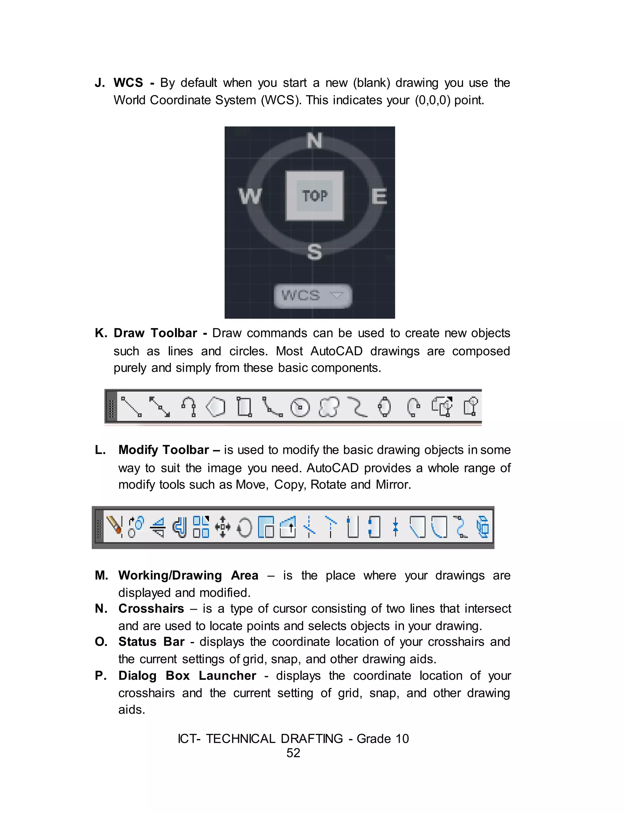 ICT- TECHNICAL DRAFTING - Grade 10
52
J. WCS - By default when you start a new (blank) drawing you use the
World Coordinate System (WCS). This indicates your (0,0,0) point.
K. Draw Toolbar - Draw commands can be used to create new objects
such as lines and circles. Most AutoCAD drawings are composed
purely and simply from these basic components.
L. Modify Toolbar – is used to modify the basic drawing objects in some
way to suit the image you need. AutoCAD provides a whole range of
modify tools such as Move, Copy, Rotate and Mirror.
M. Working/Drawing Area – is the place where your drawings are
displayed and modified.
N. Crosshairs – is a type of cursor consisting of two lines that intersect
and are used to locate points and selects objects in your drawing.
O. Status Bar - displays the coordinate location of your crosshairs and
the current settings of grid, snap, and other drawing aids.
P. Dialog Box Launcher - displays the coordinate location of your
crosshairs and the current setting of grid, snap, and other drawing
aids.
 