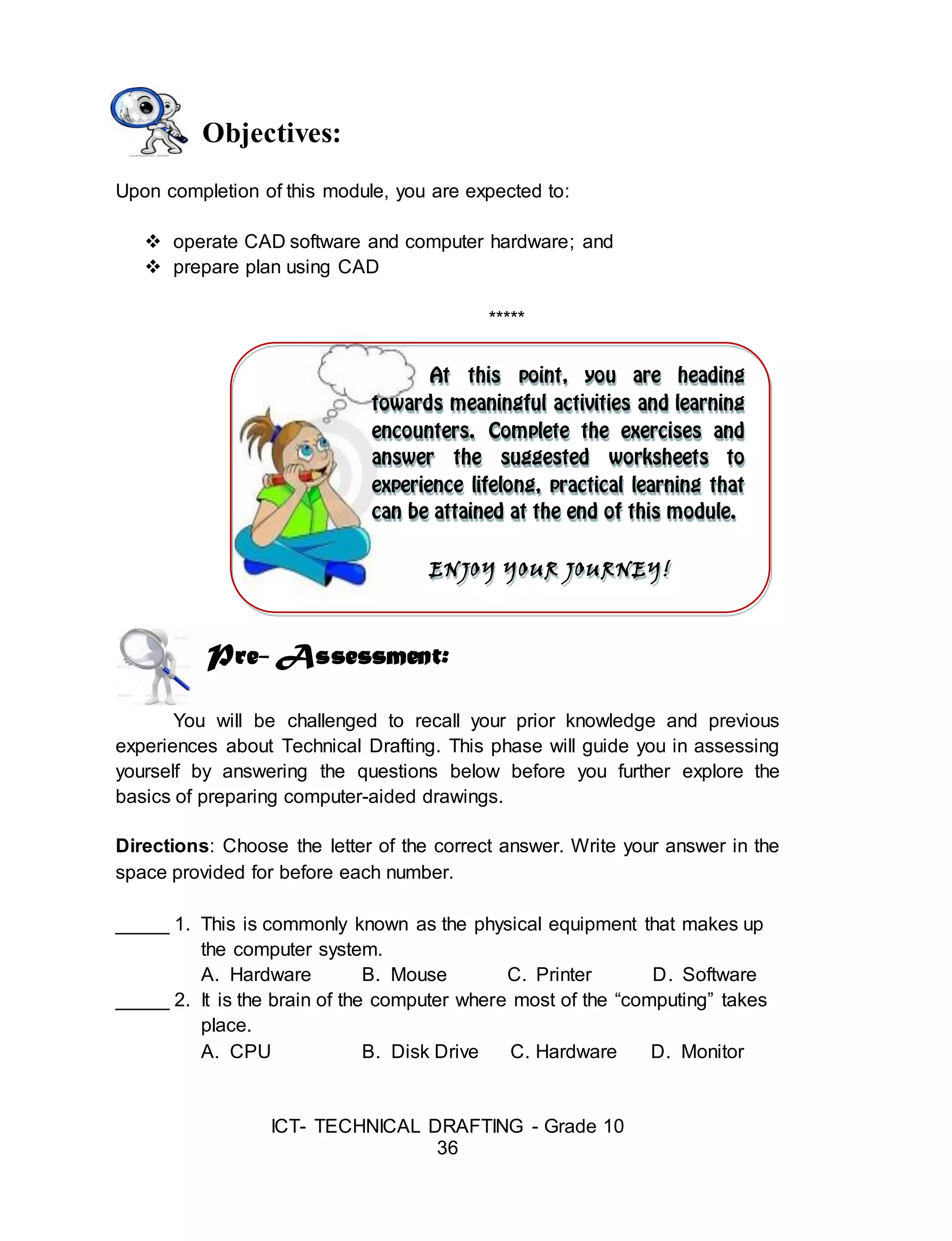 ICT- TECHNICAL DRAFTING - Grade 10
36
ENJOY YOUR JOURNEY!
Objectives:
Upon completion of this module, you are expected to:
 operate CAD software and computer hardware; and
 prepare plan using CAD
*****
Pre- Assessment:
You will be challenged to recall your prior knowledge and previous
experiences about Technical Drafting. This phase will guide you in assessing
yourself by answering the questions below before you further explore the
basics of preparing computer-aided drawings.
Directions: Choose the letter of the correct answer. Write your answer in the
space provided for before each number.
_____ 1. This is commonly known as the physical equipment that makes up
the computer system.
A. Hardware B. Mouse C. Printer D. Software
_____ 2. It is the brain of the computer where most of the “computing” takes
place.
A. CPU B. Disk Drive C. Hardware D. Monitor
 