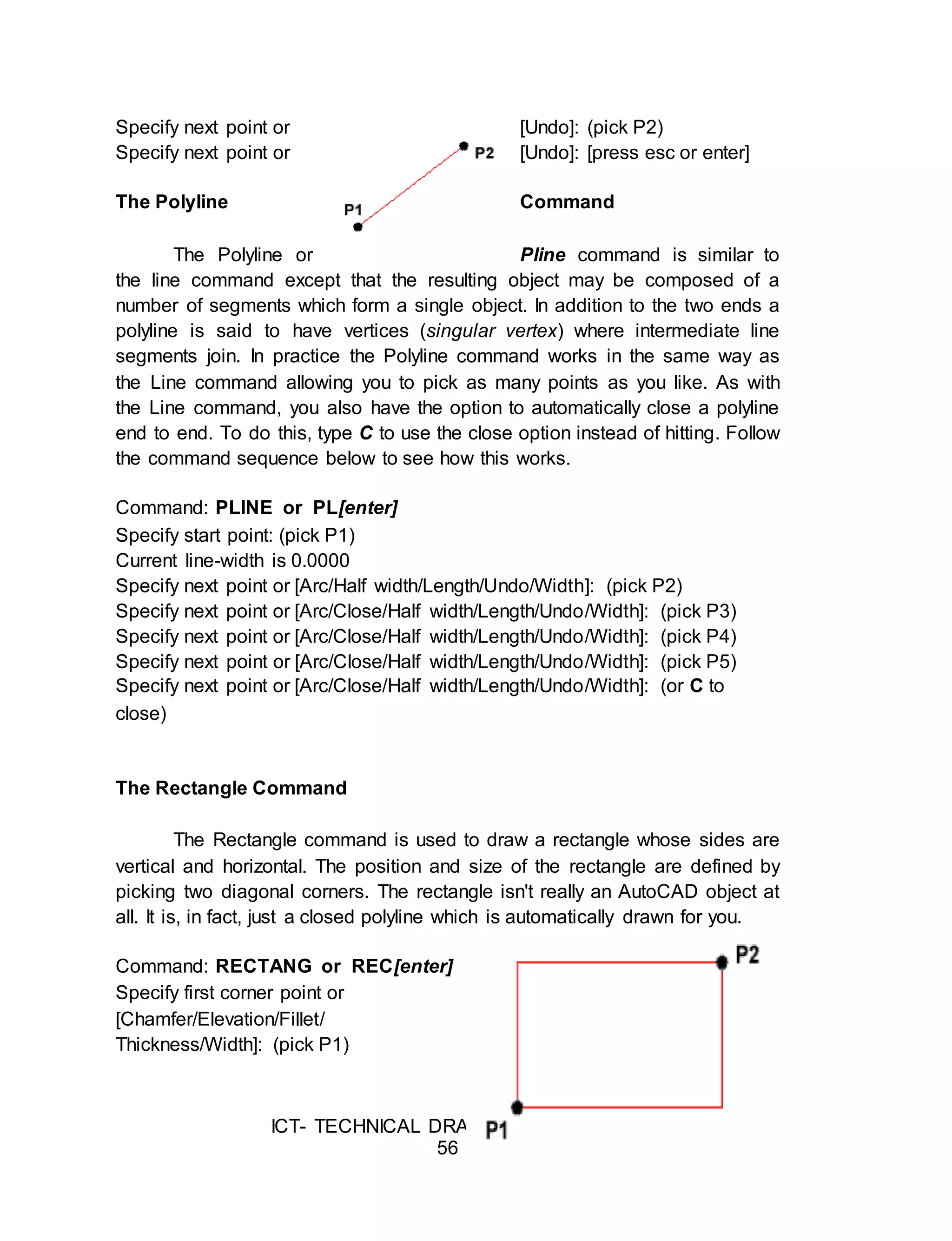 ICT- TECHNICAL DRAFTING - Grade 10
56
Specify next point or [Undo]: (pick P2)
Specify next point or [Undo]: [press esc or enter]
The Polyline Command
The Polyline or Pline command is similar to
the line command except that the resulting object may be composed of a
number of segments which form a single object. In addition to the two ends a
polyline is said to have vertices (singular vertex) where intermediate line
segments join. In practice the Polyline command works in the same way as
the Line command allowing you to pick as many points as you like. As with
the Line command, you also have the option to automatically close a polyline
end to end. To do this, type C to use the close option instead of hitting. Follow
the command sequence below to see how this works.
Command: PLINE or PL[enter]
Specify start point: (pick P1)
Current line-width is 0.0000
Specify next point or [Arc/Half width/Length/Undo/Width]: (pick P2)
Specify next point or [Arc/Close/Half width/Length/Undo/Width]: (pick P3)
Specify next point or [Arc/Close/Half width/Length/Undo/Width]: (pick P4)
Specify next point or [Arc/Close/Half width/Length/Undo/Width]: (pick P5)
Specify next point or [Arc/Close/Half width/Length/Undo/Width]: (or C to
close)
The Rectangle Command
The Rectangle command is used to draw a rectangle whose sides are
vertical and horizontal. The position and size of the rectangle are defined by
picking two diagonal corners. The rectangle isn't really an AutoCAD object at
all. It is, in fact, just a closed polyline which is automatically drawn for you.
Command: RECTANG or REC[enter]
Specify first corner point or
[Chamfer/Elevation/Fillet/
Thickness/Width]: (pick P1)
 