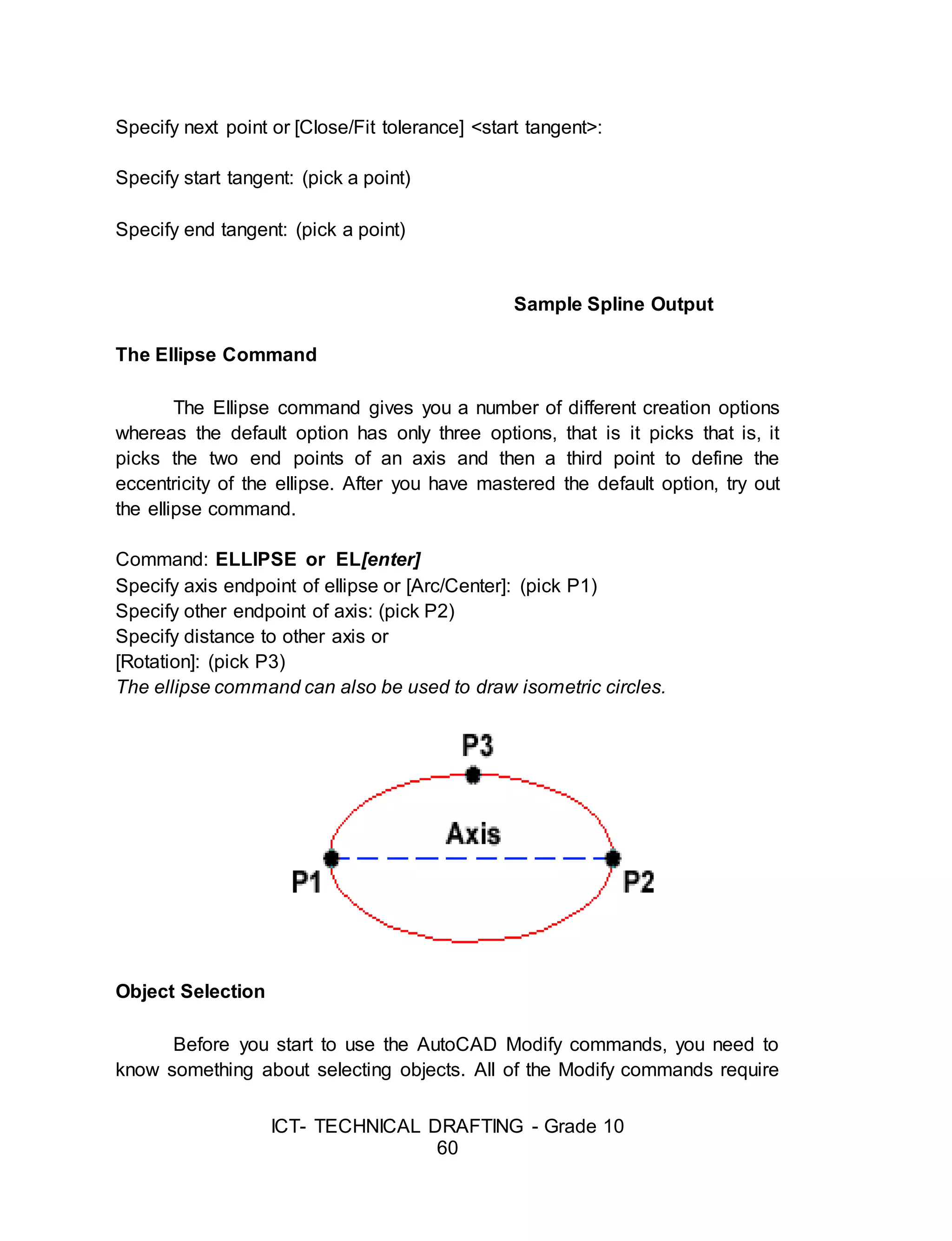 ICT- TECHNICAL DRAFTING - Grade 10
60
Specify next point or [Close/Fit tolerance] <start tangent>:
Specify start tangent: (pick a point)
Specify end tangent: (pick a point)
Sample Spline Output
The Ellipse Command
The Ellipse command gives you a number of different creation options
whereas the default option has only three options, that is it picks that is, it
picks the two end points of an axis and then a third point to define the
eccentricity of the ellipse. After you have mastered the default option, try out
the ellipse command.
Command: ELLIPSE or EL[enter]
Specify axis endpoint of ellipse or [Arc/Center]: (pick P1)
Specify other endpoint of axis: (pick P2)
Specify distance to other axis or
[Rotation]: (pick P3)
The ellipse command can also be used to draw isometric circles.
Object Selection
Before you start to use the AutoCAD Modify commands, you need to
know something about selecting objects. All of the Modify commands require
 