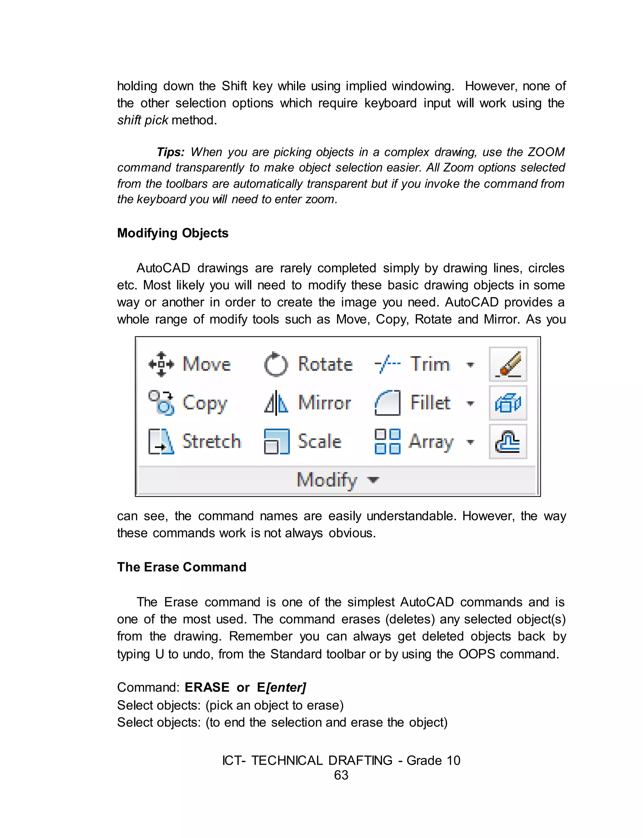 ICT- TECHNICAL DRAFTING - Grade 10
63
holding down the Shift key while using implied windowing. However, none of
the other selection options which require keyboard input will work using the
shift pick method.
Tips: When you are picking objects in a complex drawing, use the ZOOM
command transparently to make object selection easier. All Zoom options selected
from the toolbars are automatically transparent but if you invoke the command from
the keyboard you will need to enter zoom.
Modifying Objects
AutoCAD drawings are rarely completed simply by drawing lines, circles
etc. Most likely you will need to modify these basic drawing objects in some
way or another in order to create the image you need. AutoCAD provides a
whole range of modify tools such as Move, Copy, Rotate and Mirror. As you
can see, the command names are easily understandable. However, the way
these commands work is not always obvious.
The Erase Command
The Erase command is one of the simplest AutoCAD commands and is
one of the most used. The command erases (deletes) any selected object(s)
from the drawing. Remember you can always get deleted objects back by
typing U to undo, from the Standard toolbar or by using the OOPS command.
Command: ERASE or E[enter]
Select objects: (pick an object to erase)
Select objects: (to end the selection and erase the object)
 