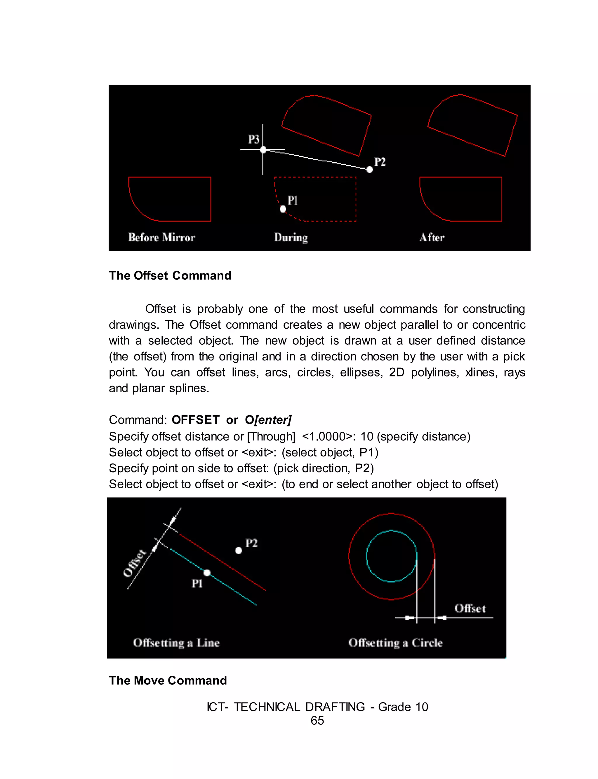 ICT- TECHNICAL DRAFTING - Grade 10
65
The Offset Command
Offset is probably one of the most useful commands for constructing
drawings. The Offset command creates a new object parallel to or concentric
with a selected object. The new object is drawn at a user defined distance
(the offset) from the original and in a direction chosen by the user with a pick
point. You can offset lines, arcs, circles, ellipses, 2D polylines, xlines, rays
and planar splines.
Command: OFFSET or O[enter]
Specify offset distance or [Through] <1.0000>: 10 (specify distance)
Select object to offset or <exit>: (select object, P1)
Specify point on side to offset: (pick direction, P2)
Select object to offset or <exit>: (to end or select another object to offset)
The Move Command
 