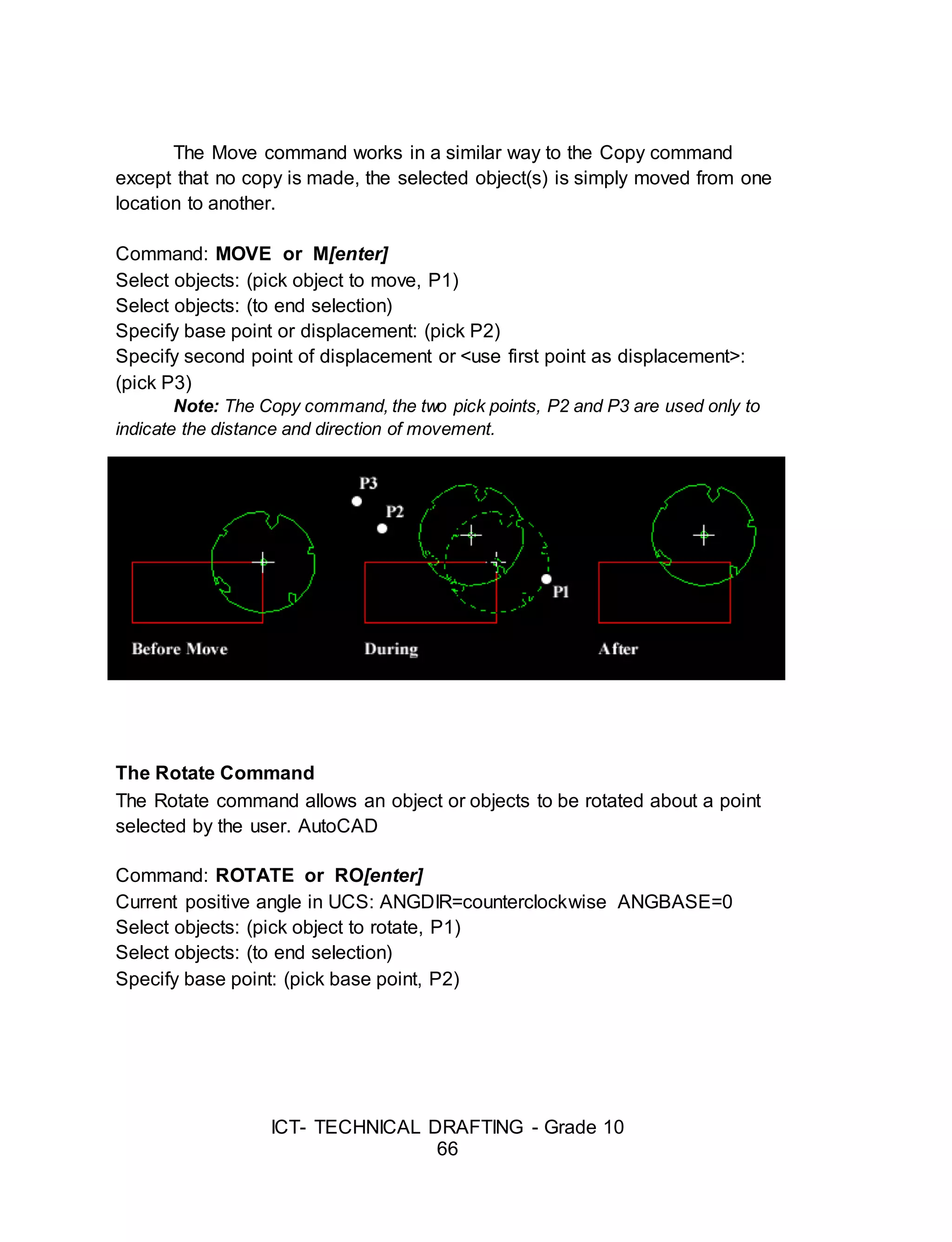 ICT- TECHNICAL DRAFTING - Grade 10
66
The Move command works in a similar way to the Copy command
except that no copy is made, the selected object(s) is simply moved from one
location to another.
Command: MOVE or M[enter]
Select objects: (pick object to move, P1)
Select objects: (to end selection)
Specify base point or displacement: (pick P2)
Specify second point of displacement or <use first point as displacement>:
(pick P3)
Note: The Copy command, the two pick points, P2 and P3 are used only to
indicate the distance and direction of movement.
The Rotate Command
The Rotate command allows an object or objects to be rotated about a point
selected by the user. AutoCAD
Command: ROTATE or RO[enter]
Current positive angle in UCS: ANGDIR=counterclockwise ANGBASE=0
Select objects: (pick object to rotate, P1)
Select objects: (to end selection)
Specify base point: (pick base point, P2)
 