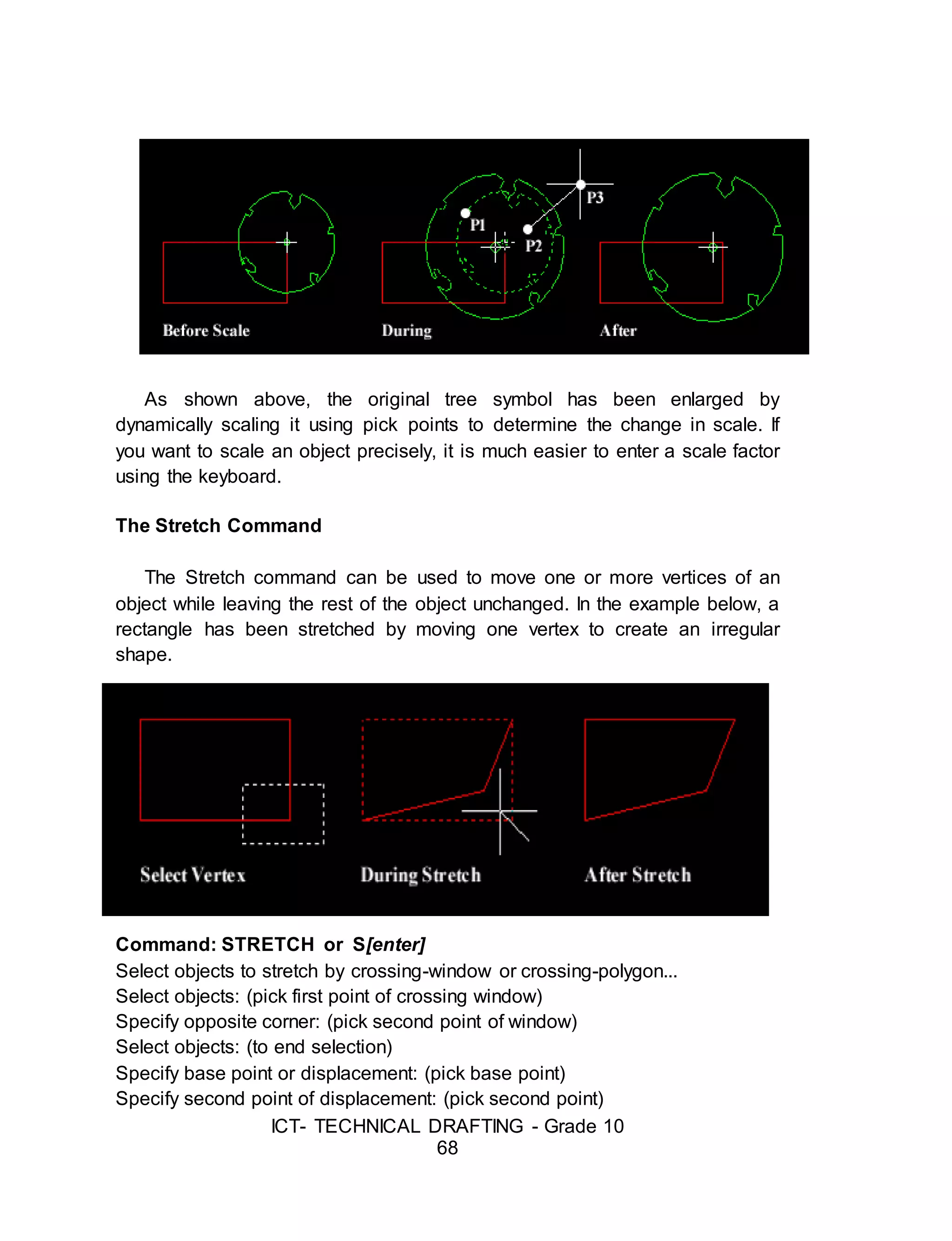 ICT- TECHNICAL DRAFTING - Grade 10
68
As shown above, the original tree symbol has been enlarged by
dynamically scaling it using pick points to determine the change in scale. If
you want to scale an object precisely, it is much easier to enter a scale factor
using the keyboard.
The Stretch Command
The Stretch command can be used to move one or more vertices of an
object while leaving the rest of the object unchanged. In the example below, a
rectangle has been stretched by moving one vertex to create an irregular
shape.
Command: STRETCH or S[enter]
Select objects to stretch by crossing-window or crossing-polygon...
Select objects: (pick first point of crossing window)
Specify opposite corner: (pick second point of window)
Select objects: (to end selection)
Specify base point or displacement: (pick base point)
Specify second point of displacement: (pick second point)
 