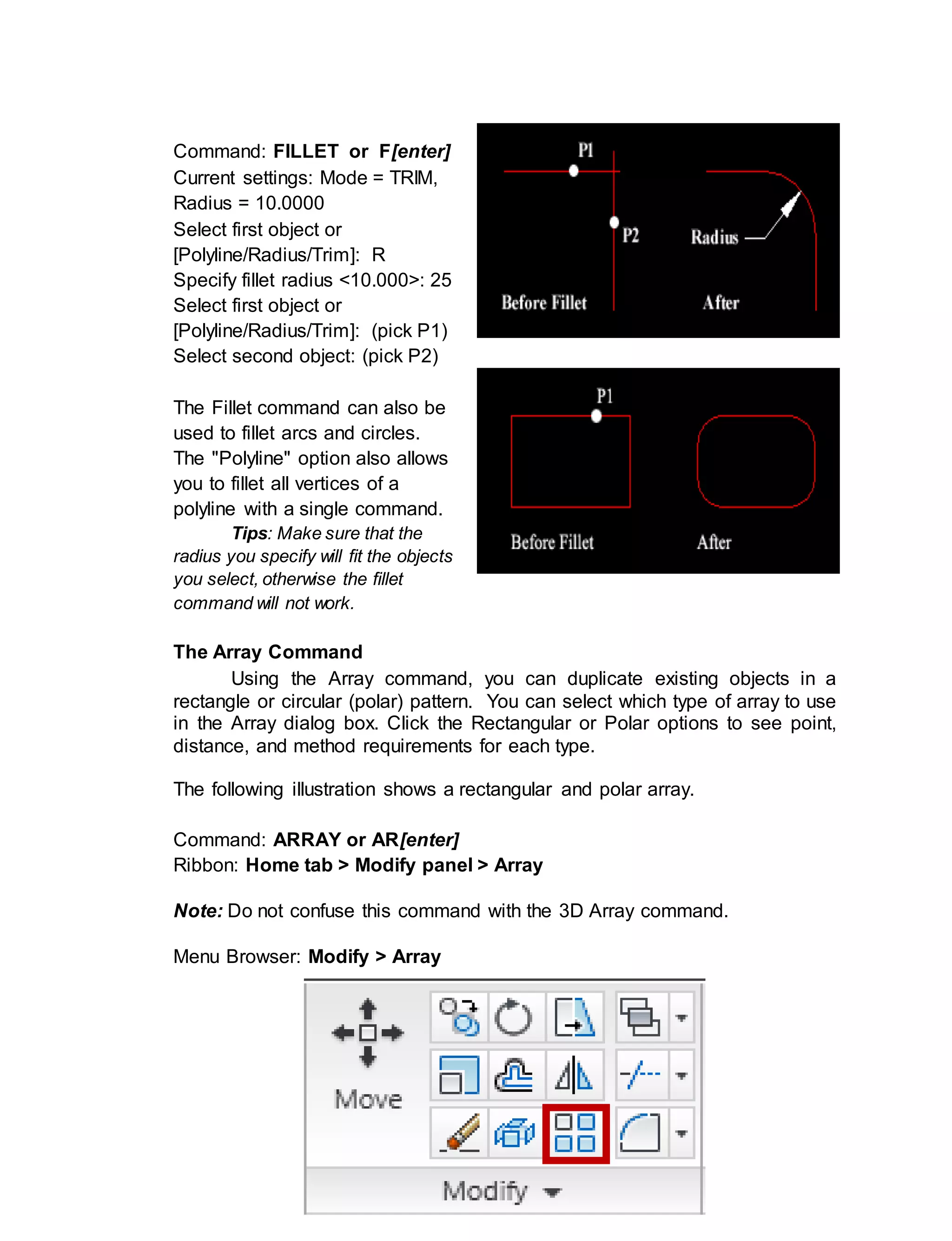 ICT- TECHNICAL DRAFTING - Grade 10
71
Command: FILLET or F[enter]
Current settings: Mode = TRIM,
Radius = 10.0000
Select first object or
[Polyline/Radius/Trim]: R
Specify fillet radius <10.000>: 25
Select first object or
[Polyline/Radius/Trim]: (pick P1)
Select second object: (pick P2)
The Fillet command can also be
used to fillet arcs and circles.
The "Polyline" option also allows
you to fillet all vertices of a
polyline with a single command.
Tips: Make sure that the
radius you specify will fit the objects
you select, otherwise the fillet
command will not work.
The Array Command
Using the Array command, you can duplicate existing objects in a
rectangle or circular (polar) pattern. You can select which type of array to use
in the Array dialog box. Click the Rectangular or Polar options to see point,
distance, and method requirements for each type.
The following illustration shows a rectangular and polar array.
Command: ARRAY or AR[enter]
Ribbon: Home tab > Modify panel > Array
Note: Do not confuse this command with the 3D Array command.
Menu Browser: Modify > Array
 