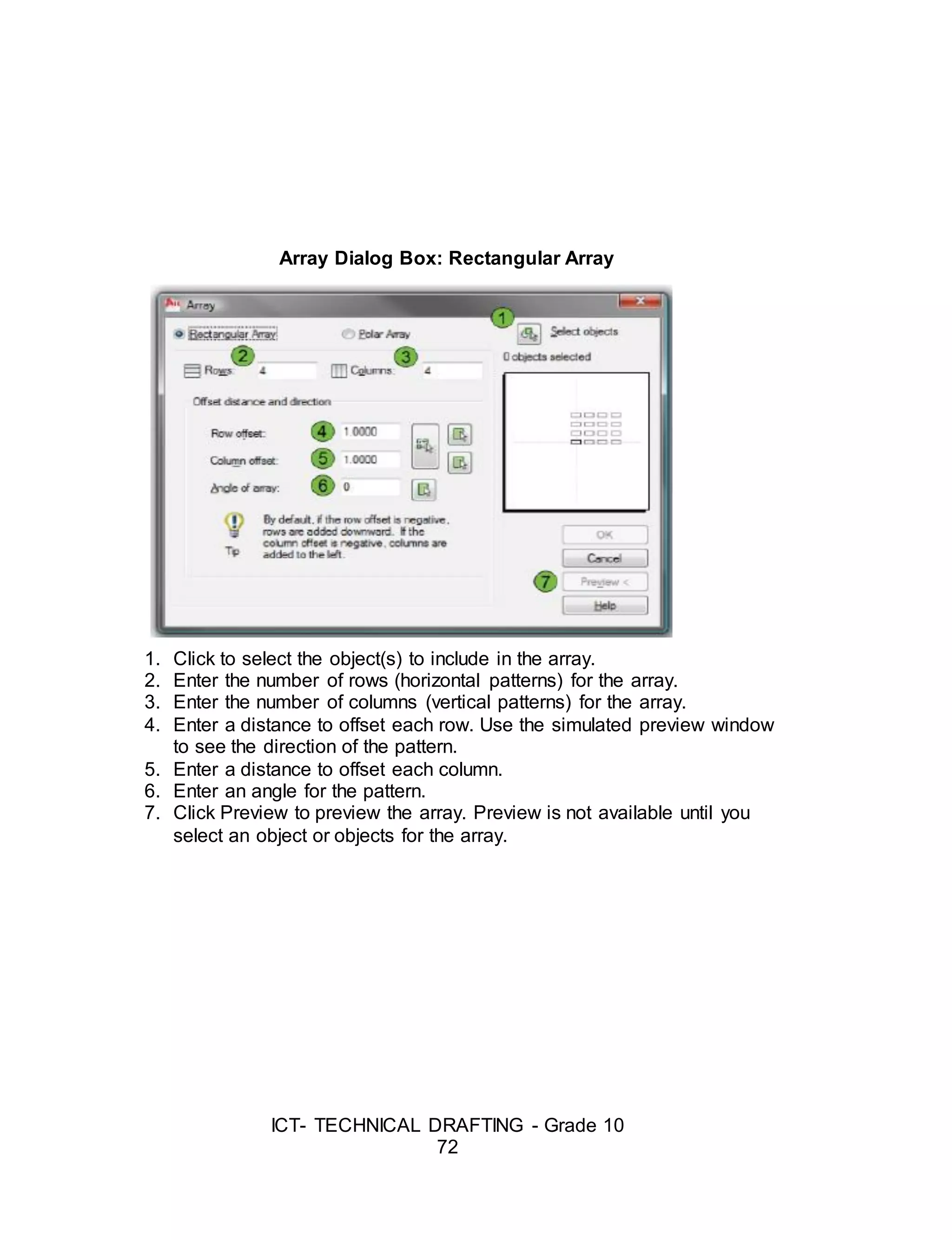 ICT- TECHNICAL DRAFTING - Grade 10
72
Array Dialog Box: Rectangular Array
1. Click to select the object(s) to include in the array.
2. Enter the number of rows (horizontal patterns) for the array.
3. Enter the number of columns (vertical patterns) for the array.
4. Enter a distance to offset each row. Use the simulated preview window
to see the direction of the pattern.
5. Enter a distance to offset each column.
6. Enter an angle for the pattern.
7. Click Preview to preview the array. Preview is not available until you
select an object or objects for the array.
 