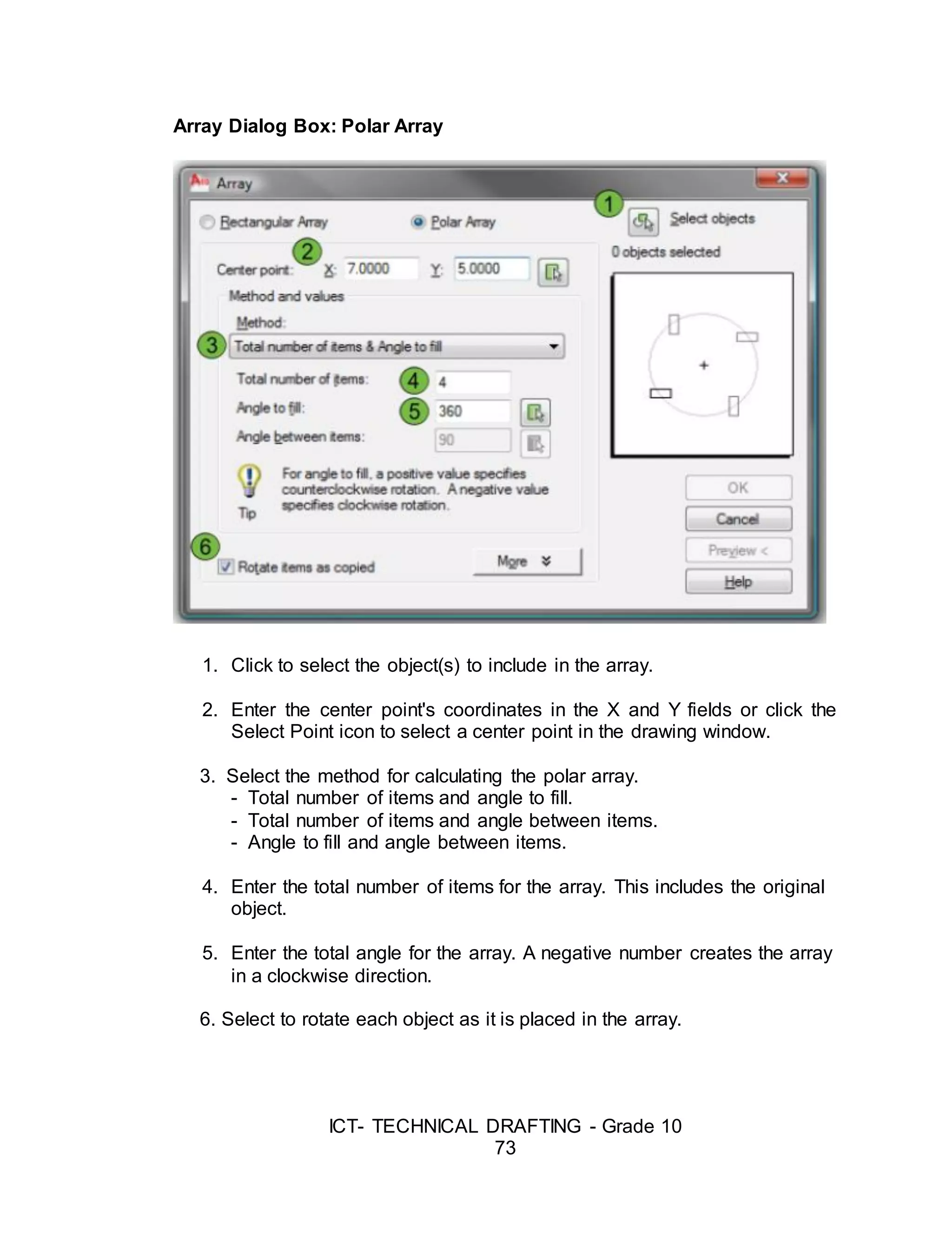 ICT- TECHNICAL DRAFTING - Grade 10
73
Array Dialog Box: Polar Array
1. Click to select the object(s) to include in the array.
2. Enter the center point's coordinates in the X and Y fields or click the
Select Point icon to select a center point in the drawing window.
3. Select the method for calculating the polar array.
- Total number of items and angle to fill.
- Total number of items and angle between items.
- Angle to fill and angle between items.
4. Enter the total number of items for the array. This includes the original
object.
5. Enter the total angle for the array. A negative number creates the array
in a clockwise direction.
6. Select to rotate each object as it is placed in the array.
 