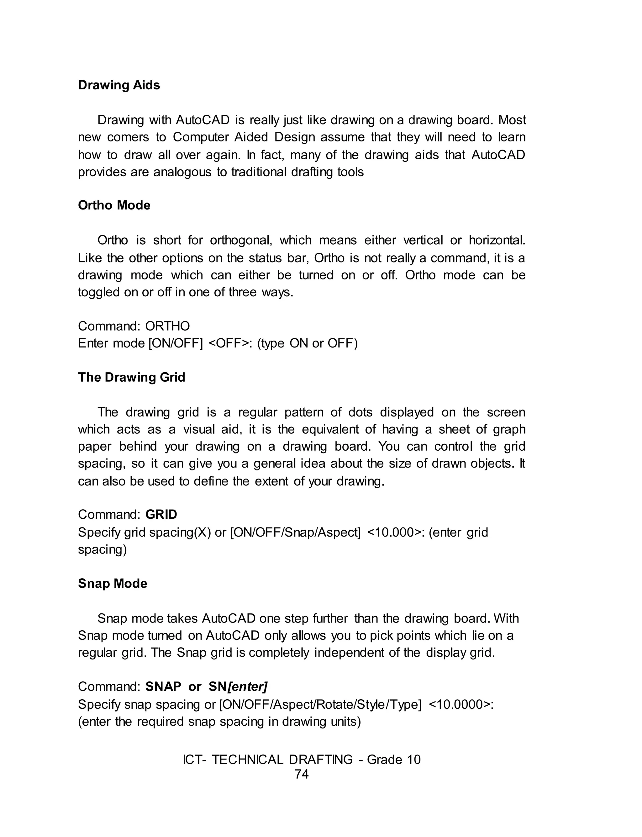 ICT- TECHNICAL DRAFTING - Grade 10
74
Drawing Aids
Drawing with AutoCAD is really just like drawing on a drawing board. Most
new comers to Computer Aided Design assume that they will need to learn
how to draw all over again. In fact, many of the drawing aids that AutoCAD
provides are analogous to traditional drafting tools
Ortho Mode
Ortho is short for orthogonal, which means either vertical or horizontal.
Like the other options on the status bar, Ortho is not really a command, it is a
drawing mode which can either be turned on or off. Ortho mode can be
toggled on or off in one of three ways.
Command: ORTHO
Enter mode [ON/OFF] <OFF>: (type ON or OFF)
The Drawing Grid
The drawing grid is a regular pattern of dots displayed on the screen
which acts as a visual aid, it is the equivalent of having a sheet of graph
paper behind your drawing on a drawing board. You can control the grid
spacing, so it can give you a general idea about the size of drawn objects. It
can also be used to define the extent of your drawing.
Command: GRID
Specify grid spacing(X) or [ON/OFF/Snap/Aspect] <10.000>: (enter grid
spacing)
Snap Mode
Snap mode takes AutoCAD one step further than the drawing board. With
Snap mode turned on AutoCAD only allows you to pick points which lie on a
regular grid. The Snap grid is completely independent of the display grid.
Command: SNAP or SN[enter]
Specify snap spacing or [ON/OFF/Aspect/Rotate/Style/Type] <10.0000>:
(enter the required snap spacing in drawing units)
 