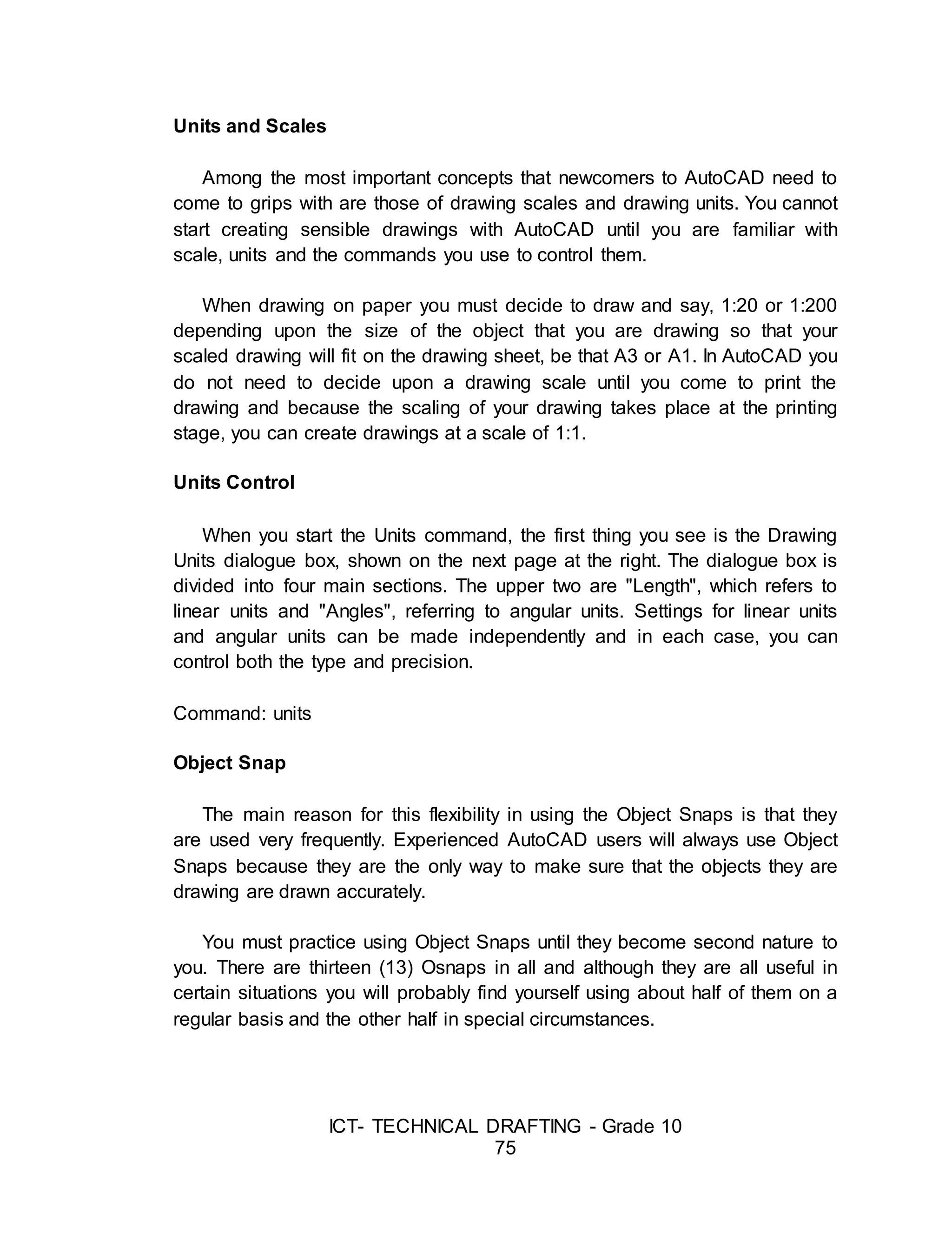 ICT- TECHNICAL DRAFTING - Grade 10
75
Units and Scales
Among the most important concepts that newcomers to AutoCAD need to
come to grips with are those of drawing scales and drawing units. You cannot
start creating sensible drawings with AutoCAD until you are familiar with
scale, units and the commands you use to control them.
When drawing on paper you must decide to draw and say, 1:20 or 1:200
depending upon the size of the object that you are drawing so that your
scaled drawing will fit on the drawing sheet, be that A3 or A1. In AutoCAD you
do not need to decide upon a drawing scale until you come to print the
drawing and because the scaling of your drawing takes place at the printing
stage, you can create drawings at a scale of 1:1.
Units Control
When you start the Units command, the first thing you see is the Drawing
Units dialogue box, shown on the next page at the right. The dialogue box is
divided into four main sections. The upper two are "Length", which refers to
linear units and "Angles", referring to angular units. Settings for linear units
and angular units can be made independently and in each case, you can
control both the type and precision.
Command: units
Object Snap
The main reason for this flexibility in using the Object Snaps is that they
are used very frequently. Experienced AutoCAD users will always use Object
Snaps because they are the only way to make sure that the objects they are
drawing are drawn accurately.
You must practice using Object Snaps until they become second nature to
you. There are thirteen (13) Osnaps in all and although they are all useful in
certain situations you will probably find yourself using about half of them on a
regular basis and the other half in special circumstances.
 