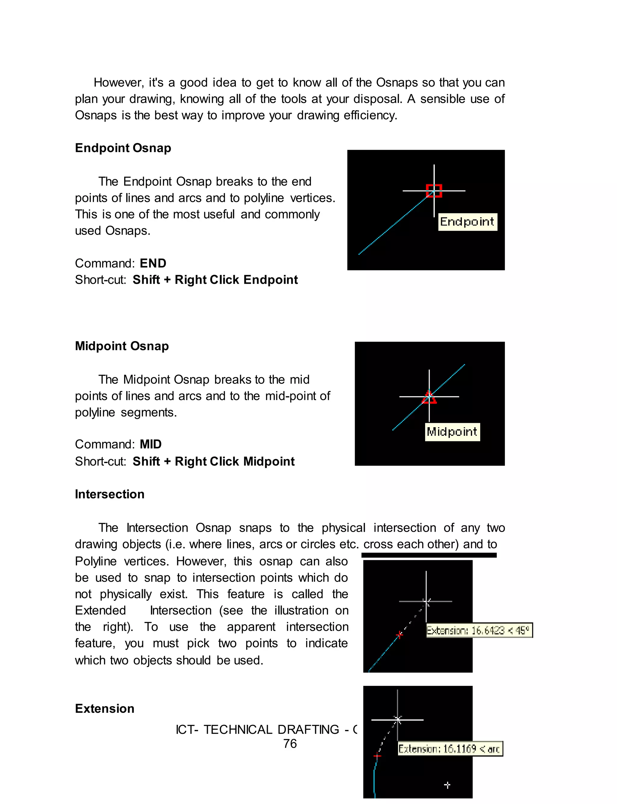 ICT- TECHNICAL DRAFTING - Grade 10
76
However, it's a good idea to get to know all of the Osnaps so that you can
plan your drawing, knowing all of the tools at your disposal. A sensible use of
Osnaps is the best way to improve your drawing efficiency.
Endpoint Osnap
The Endpoint Osnap breaks to the end
points of lines and arcs and to polyline vertices.
This is one of the most useful and commonly
used Osnaps.
Command: END
Short-cut: Shift + Right Click Endpoint
Midpoint Osnap
The Midpoint Osnap breaks to the mid
points of lines and arcs and to the mid-point of
polyline segments.
Command: MID
Short-cut: Shift + Right Click Midpoint
Intersection
The Intersection Osnap snaps to the physical intersection of any two
drawing objects (i.e. where lines, arcs or circles etc. cross each other) and to
Polyline vertices. However, this osnap can also
be used to snap to intersection points which do
not physically exist. This feature is called the
Extended Intersection (see the illustration on
the right). To use the apparent intersection
feature, you must pick two points to indicate
which two objects should be used.
Extension
 