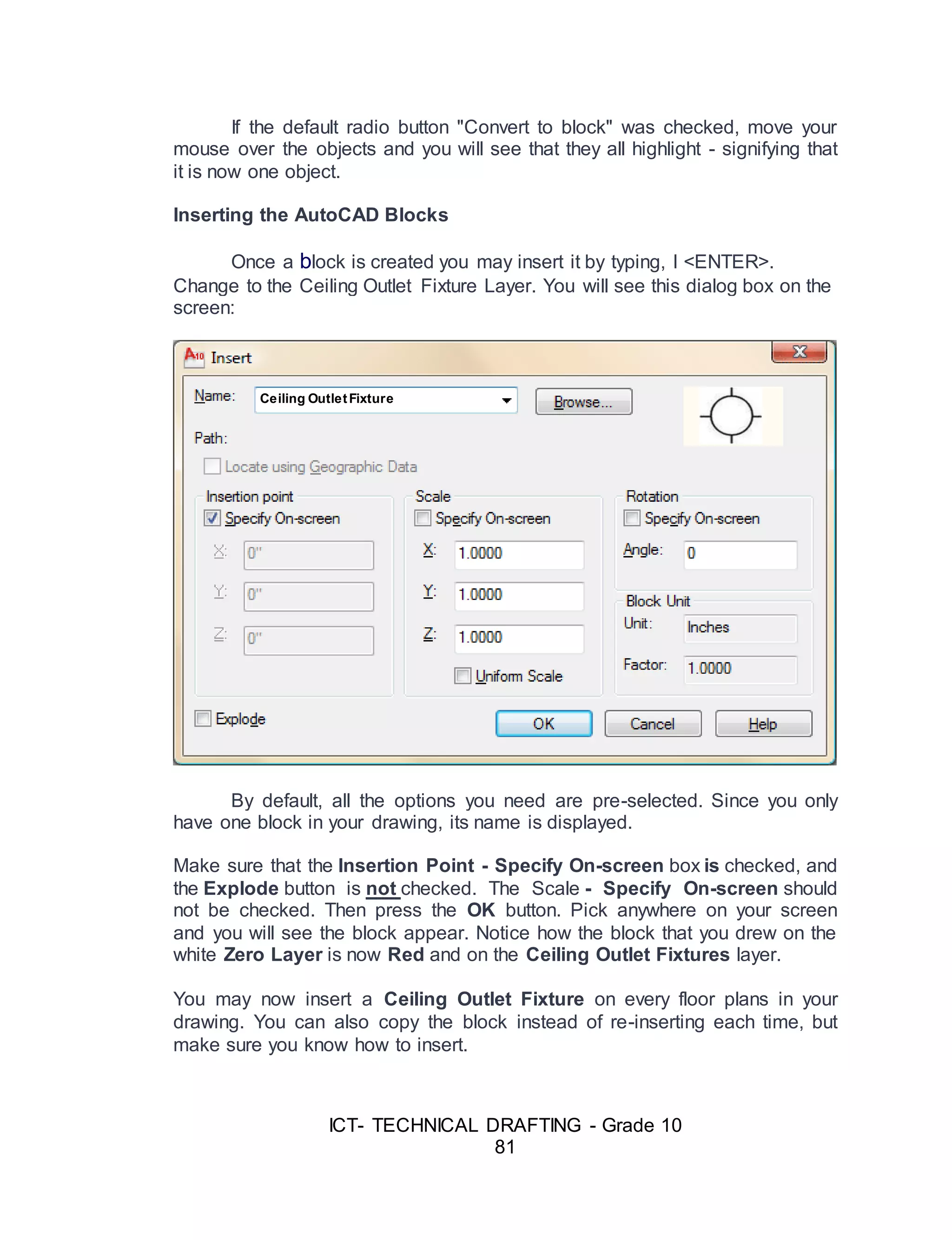 ICT- TECHNICAL DRAFTING - Grade 10
81
If the default radio button "Convert to block" was checked, move your
mouse over the objects and you will see that they all highlight - signifying that
it is now one object.
Inserting the AutoCAD Blocks
Once a block is created you may insert it by typing, I <ENTER>.
Change to the Ceiling Outlet Fixture Layer. You will see this dialog box on the
screen:
By default, all the options you need are pre-selected. Since you only
have one block in your drawing, its name is displayed.
Make sure that the Insertion Point - Specify On-screen box is checked, and
the Explode button is not checked. The Scale - Specify On-screen should
not be checked. Then press the OK button. Pick anywhere on your screen
and you will see the block appear. Notice how the block that you drew on the
white Zero Layer is now Red and on the Ceiling Outlet Fixtures layer.
You may now insert a Ceiling Outlet Fixture on every floor plans in your
drawing. You can also copy the block instead of re-inserting each time, but
make sure you know how to insert.
Ceiling OutletFixture
 