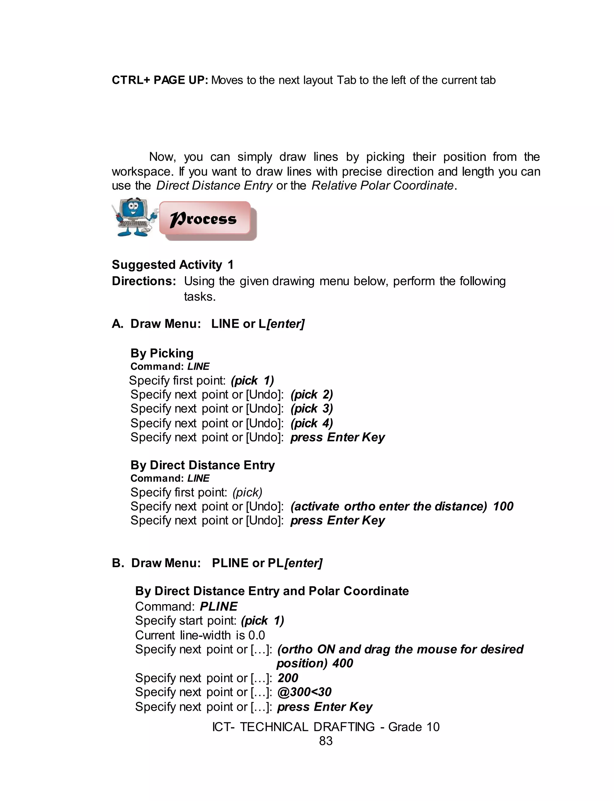 ICT- TECHNICAL DRAFTING - Grade 10
83
CTRL+ PAGE UP: Moves to the next layout Tab to the left of the current tab
Now, you can simply draw lines by picking their position from the
workspace. If you want to draw lines with precise direction and length you can
use the Direct Distance Entry or the Relative Polar Coordinate.
Suggested Activity 1
Directions: Using the given drawing menu below, perform the following
tasks.
A. Draw Menu: LINE or L[enter]
By Picking
Command: LINE
Specify first point: (pick 1)
Specify next point or [Undo]: (pick 2)
Specify next point or [Undo]: (pick 3)
Specify next point or [Undo]: (pick 4)
Specify next point or [Undo]: press Enter Key
By Direct Distance Entry
Command: LINE
Specify first point: (pick)
Specify next point or [Undo]: (activate ortho enter the distance) 100
Specify next point or [Undo]: press Enter Key
B. Draw Menu: PLINE or PL[enter]
By Direct Distance Entry and Polar Coordinate
Command: PLINE
Specify start point: (pick 1)
Current line-width is 0.0
Specify next point or […]: (ortho ON and drag the mouse for desired
position) 400
Specify next point or […]: 200
Specify next point or […]: @300<30
Specify next point or […]: press Enter Key
Process
 