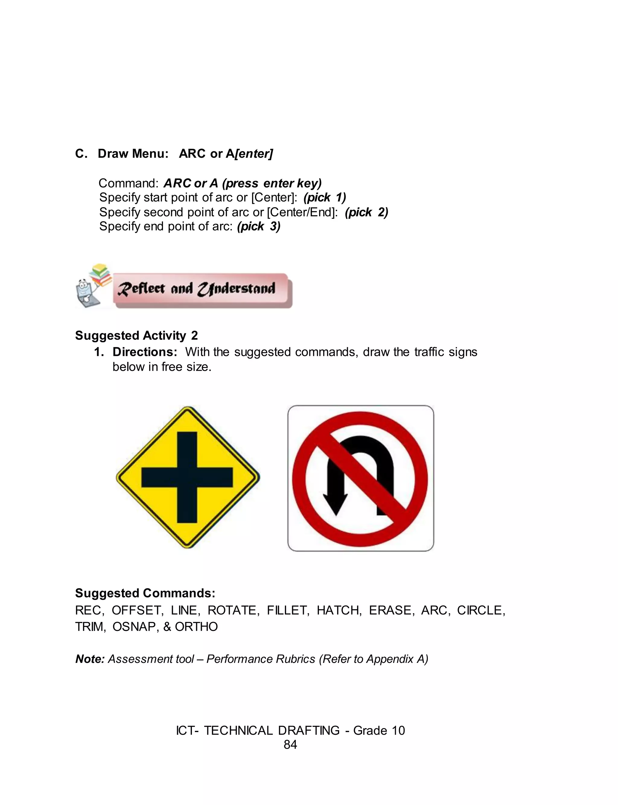 ICT- TECHNICAL DRAFTING - Grade 10
84
C. Draw Menu: ARC or A[enter]
Command: ARC or A (press enter key)
Specify start point of arc or [Center]: (pick 1)
Specify second point of arc or [Center/End]: (pick 2)
Specify end point of arc: (pick 3)
Suggested Activity 2
1. Directions: With the suggested commands, draw the traffic signs
below in free size.
Suggested Commands:
REC, OFFSET, LINE, ROTATE, FILLET, HATCH, ERASE, ARC, CIRCLE,
TRIM, OSNAP, & ORTHO
Note: Assessment tool – Performance Rubrics (Refer to Appendix A)
 