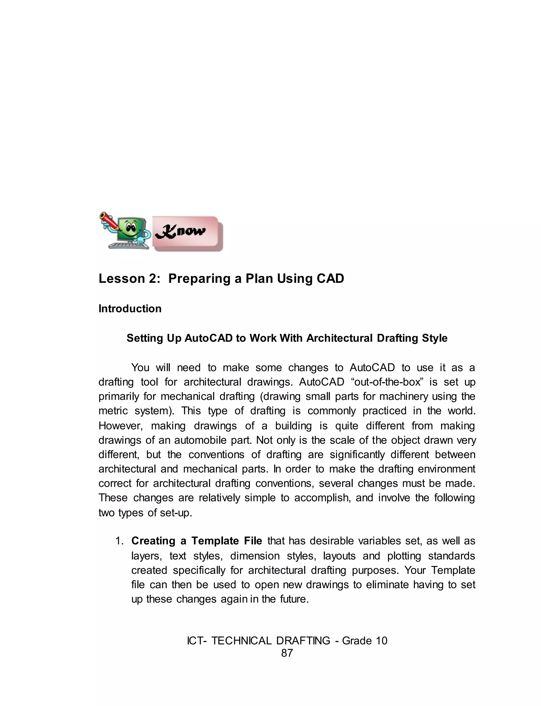 ICT- TECHNICAL DRAFTING - Grade 10
87
Lesson 2: Preparing a Plan Using CAD
Introduction
Setting Up AutoCAD to Work With Architectural Drafting Style
You will need to make some changes to AutoCAD to use it as a
drafting tool for architectural drawings. AutoCAD “out-of-the-box” is set up
primarily for mechanical drafting (drawing small parts for machinery using the
metric system). This type of drafting is commonly practiced in the world.
However, making drawings of a building is quite different from making
drawings of an automobile part. Not only is the scale of the object drawn very
different, but the conventions of drafting are significantly different between
architectural and mechanical parts. In order to make the drafting environment
correct for architectural drafting conventions, several changes must be made.
These changes are relatively simple to accomplish, and involve the following
two types of set-up.
1. Creating a Template File that has desirable variables set, as well as
layers, text styles, dimension styles, layouts and plotting standards
created specifically for architectural drafting purposes. Your Template
file can then be used to open new drawings to eliminate having to set
up these changes again in the future.
 