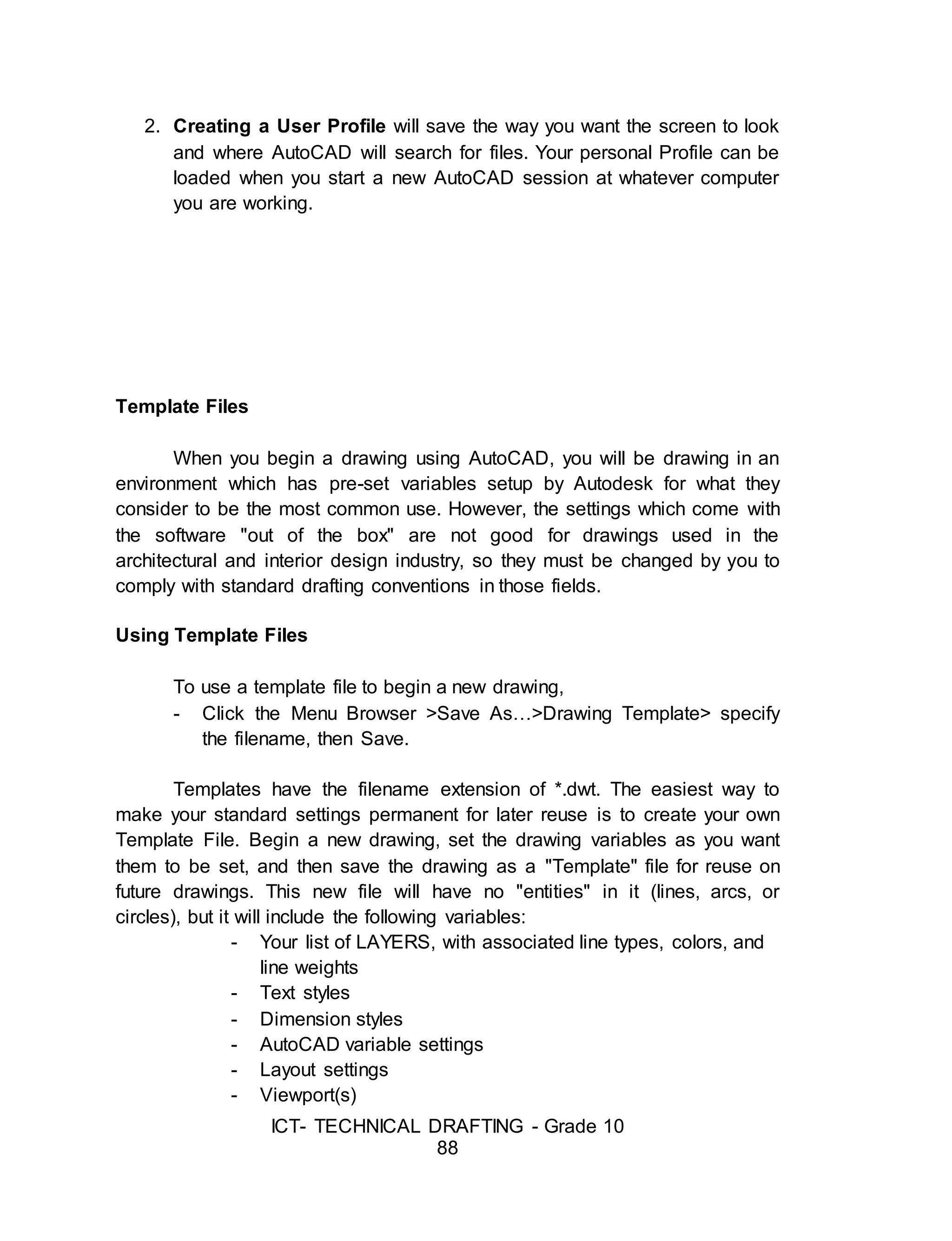 ICT- TECHNICAL DRAFTING - Grade 10
88
2. Creating a User Profile will save the way you want the screen to look
and where AutoCAD will search for files. Your personal Profile can be
loaded when you start a new AutoCAD session at whatever computer
you are working.
Template Files
When you begin a drawing using AutoCAD, you will be drawing in an
environment which has pre-set variables setup by Autodesk for what they
consider to be the most common use. However, the settings which come with
the software "out of the box" are not good for drawings used in the
architectural and interior design industry, so they must be changed by you to
comply with standard drafting conventions in those fields.
Using Template Files
To use a template file to begin a new drawing,
- Click the Menu Browser >Save As…>Drawing Template> specify
the filename, then Save.
Templates have the filename extension of *.dwt. The easiest way to
make your standard settings permanent for later reuse is to create your own
Template File. Begin a new drawing, set the drawing variables as you want
them to be set, and then save the drawing as a "Template" file for reuse on
future drawings. This new file will have no "entities" in it (lines, arcs, or
circles), but it will include the following variables:
- Your list of LAYERS, with associated line types, colors, and
line weights
- Text styles
- Dimension styles
- AutoCAD variable settings
- Layout settings
- Viewport(s)
 
