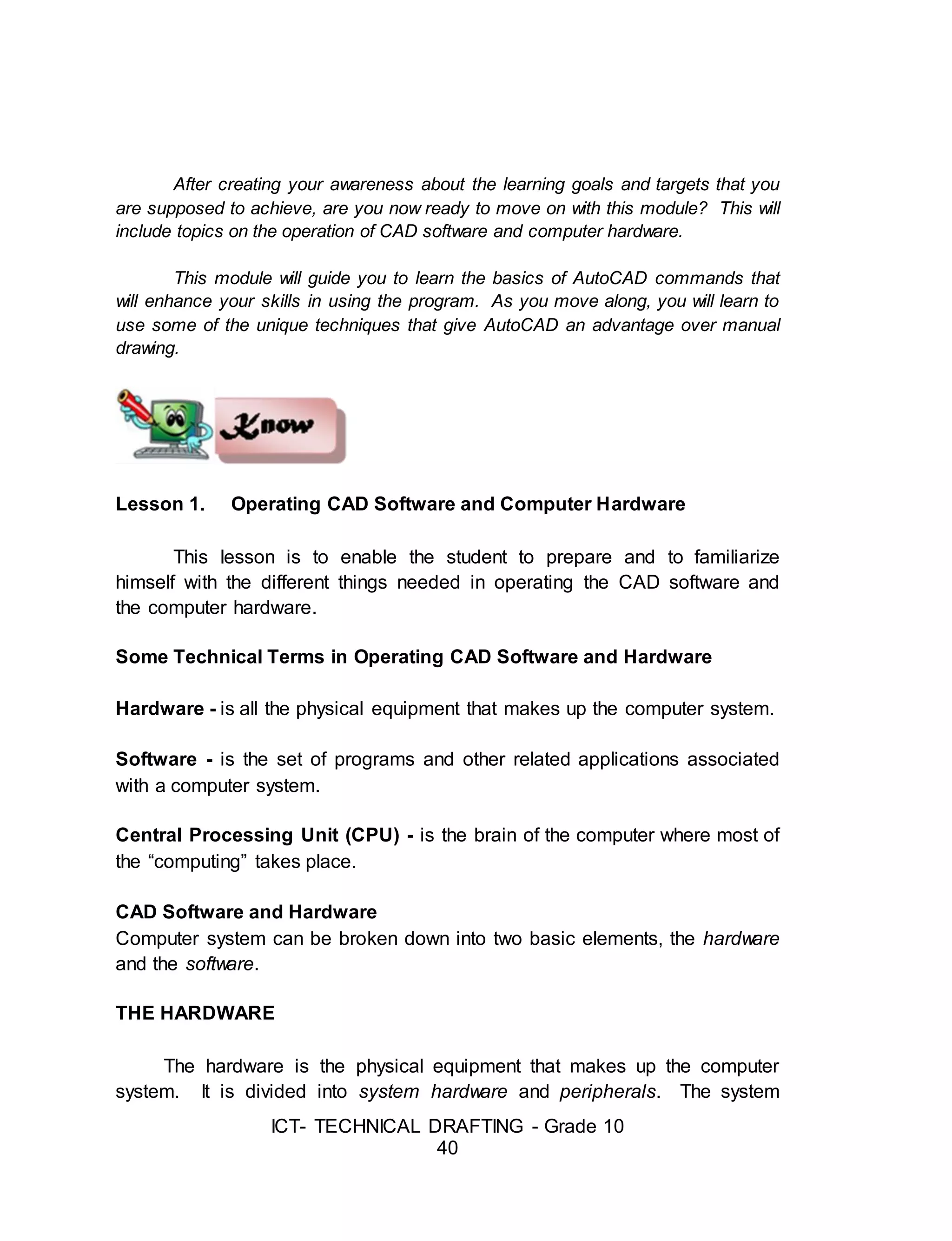 ICT- TECHNICAL DRAFTING - Grade 10
40
After creating your awareness about the learning goals and targets that you
are supposed to achieve, are you now ready to move on with this module? This will
include topics on the operation of CAD software and computer hardware.
This module will guide you to learn the basics of AutoCAD commands that
will enhance your skills in using the program. As you move along, you will learn to
use some of the unique techniques that give AutoCAD an advantage over manual
drawing.
Lesson 1. Operating CAD Software and Computer Hardware
This lesson is to enable the student to prepare and to familiarize
himself with the different things needed in operating the CAD software and
the computer hardware.
Some Technical Terms in Operating CAD Software and Hardware
Hardware - is all the physical equipment that makes up the computer system.
Software - is the set of programs and other related applications associated
with a computer system.
Central Processing Unit (CPU) - is the brain of the computer where most of
the “computing” takes place.
CAD Software and Hardware
Computer system can be broken down into two basic elements, the hardware
and the software.
THE HARDWARE
The hardware is the physical equipment that makes up the computer
system. It is divided into system hardware and peripherals. The system
 