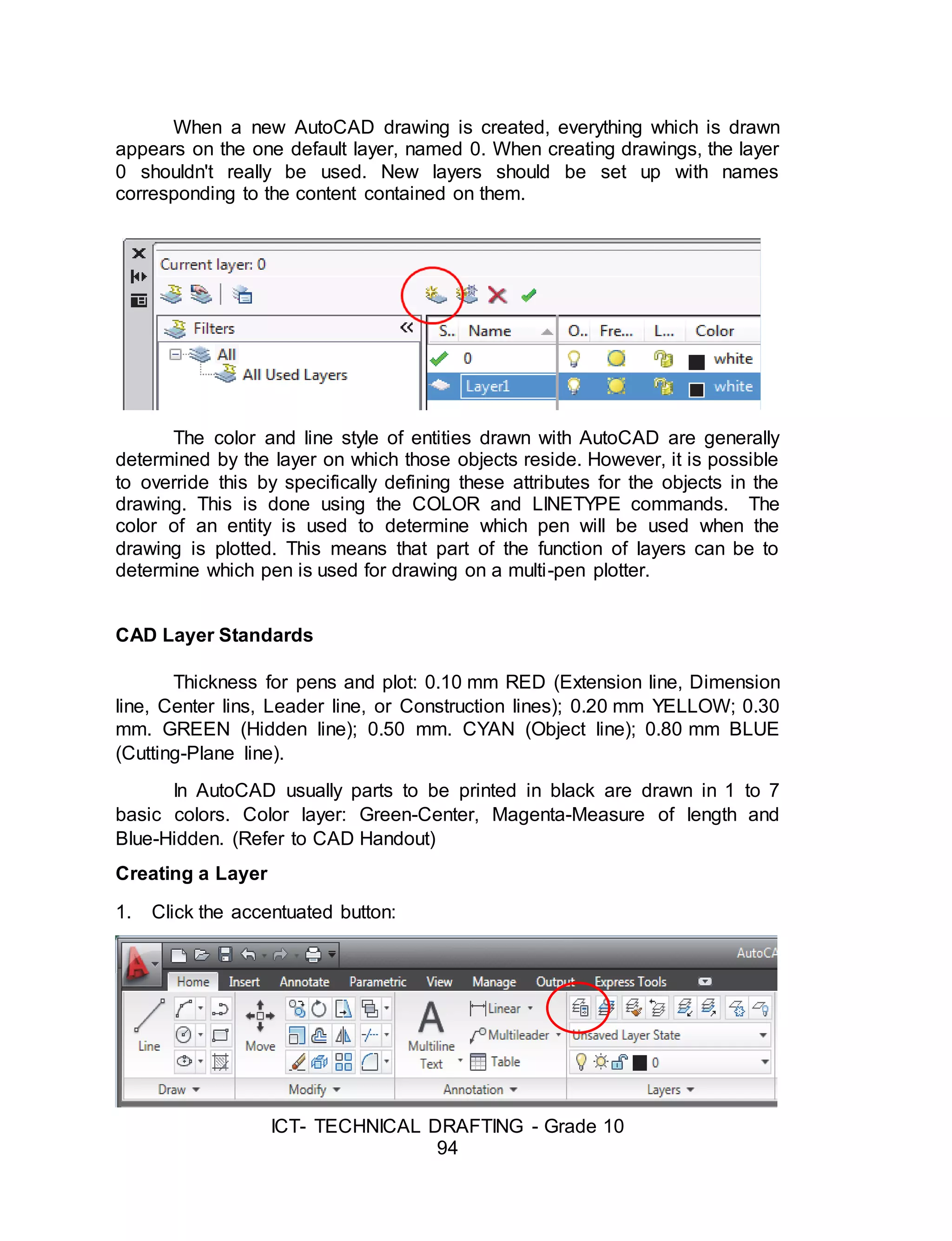 ICT- TECHNICAL DRAFTING - Grade 10
94
When a new AutoCAD drawing is created, everything which is drawn
appears on the one default layer, named 0. When creating drawings, the layer
0 shouldn't really be used. New layers should be set up with names
corresponding to the content contained on them.
The color and line style of entities drawn with AutoCAD are generally
determined by the layer on which those objects reside. However, it is possible
to override this by specifically defining these attributes for the objects in the
drawing. This is done using the COLOR and LINETYPE commands. The
color of an entity is used to determine which pen will be used when the
drawing is plotted. This means that part of the function of layers can be to
determine which pen is used for drawing on a multi-pen plotter.
CAD Layer Standards
Thickness for pens and plot: 0.10 mm RED (Extension line, Dimension
line, Center lins, Leader line, or Construction lines); 0.20 mm YELLOW; 0.30
mm. GREEN (Hidden line); 0.50 mm. CYAN (Object line); 0.80 mm BLUE
(Cutting-Plane line).
In AutoCAD usually parts to be printed in black are drawn in 1 to 7
basic colors. Color layer: Green-Center, Magenta-Measure of length and
Blue-Hidden. (Refer to CAD Handout)
Creating a Layer
1. Click the accentuated button:
 