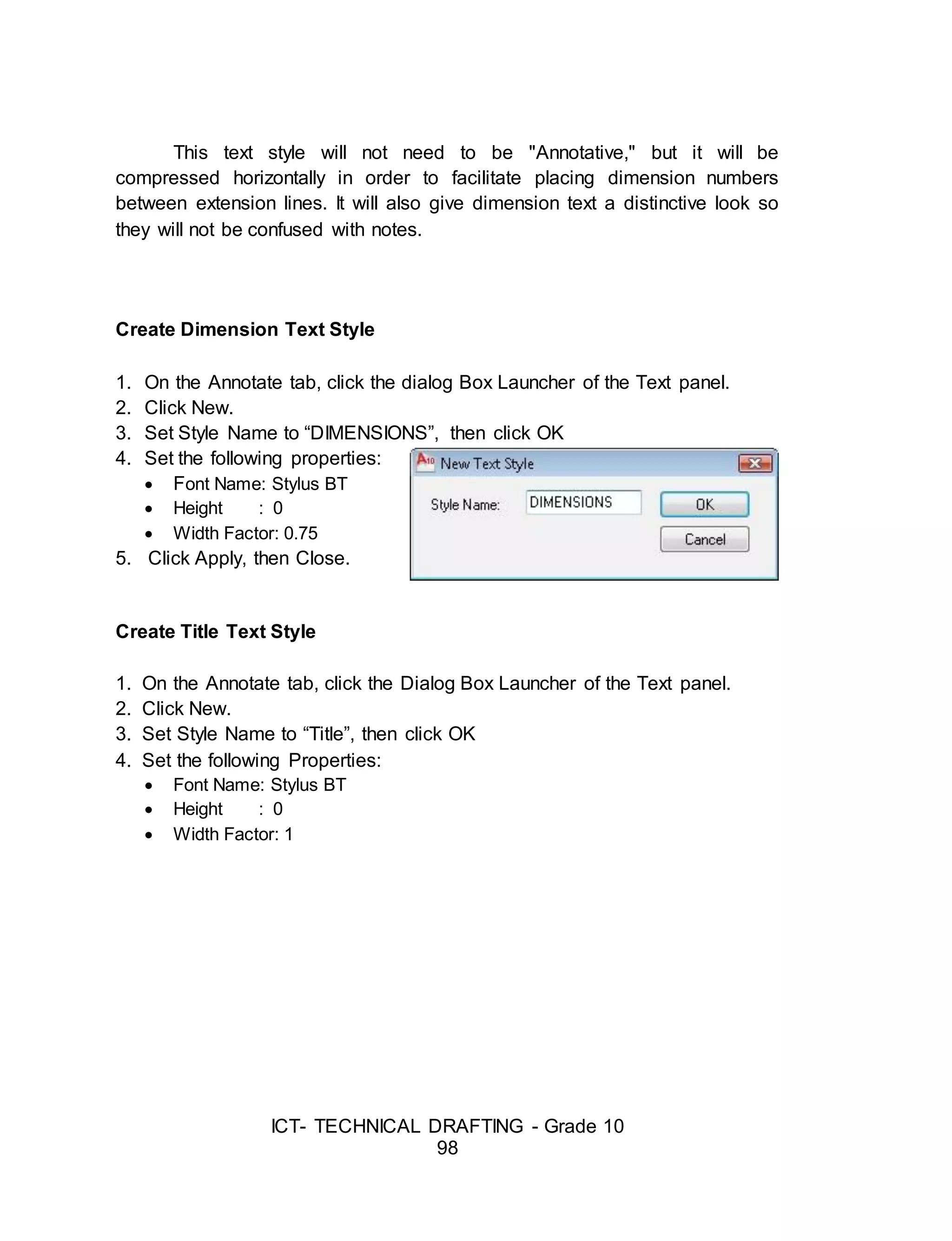 ICT- TECHNICAL DRAFTING - Grade 10
98
This text style will not need to be "Annotative," but it will be
compressed horizontally in order to facilitate placing dimension numbers
between extension lines. It will also give dimension text a distinctive look so
they will not be confused with notes.
Create Dimension Text Style
1. On the Annotate tab, click the dialog Box Launcher of the Text panel.
2. Click New.
3. Set Style Name to “DIMENSIONS”, then click OK
4. Set the following properties:
 Font Name: Stylus BT
 Height : 0
 Width Factor: 0.75
5. Click Apply, then Close.
Create Title Text Style
1. On the Annotate tab, click the Dialog Box Launcher of the Text panel.
2. Click New.
3. Set Style Name to “Title”, then click OK
4. Set the following Properties:
 Font Name: Stylus BT
 Height : 0
 Width Factor: 1
 