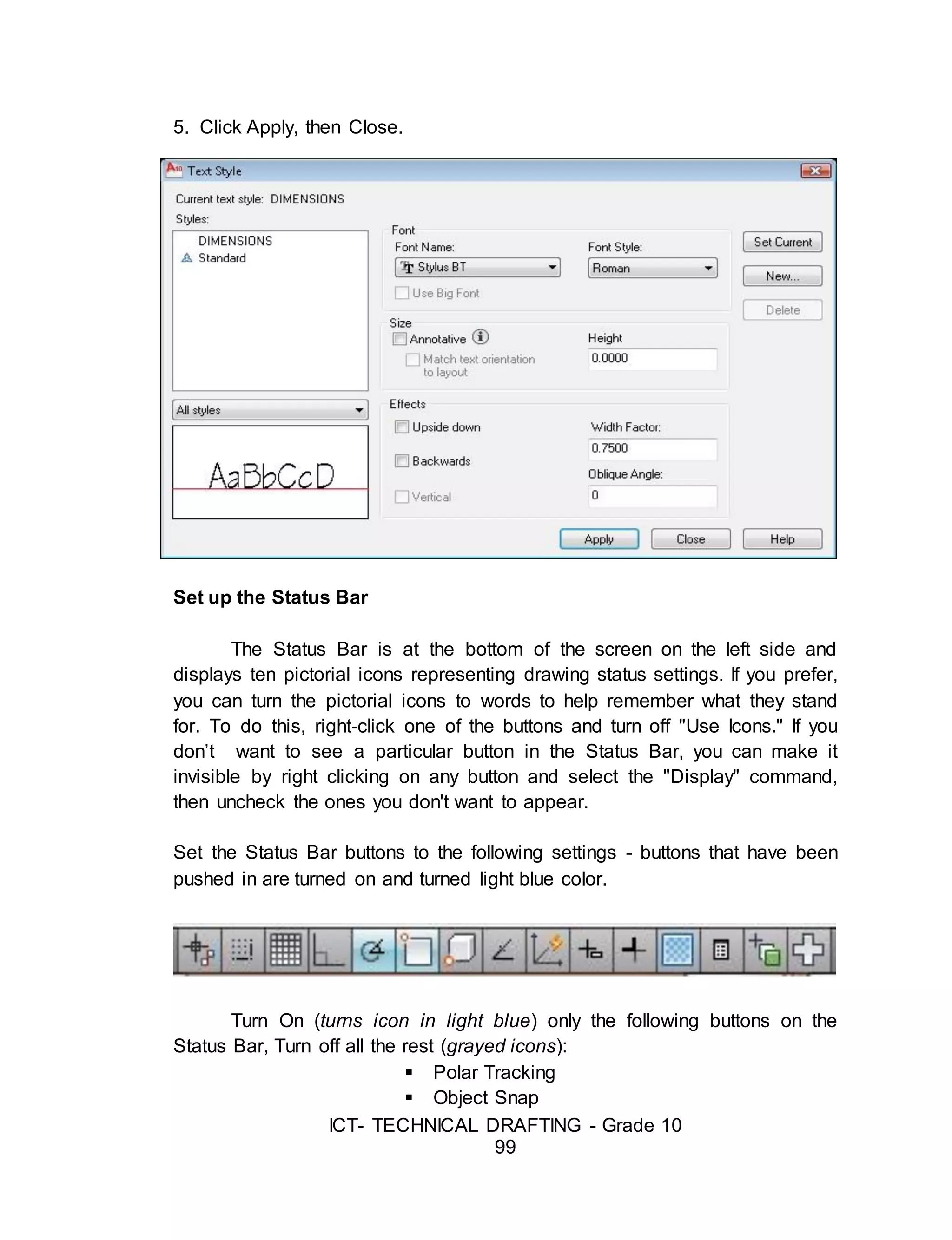 ICT- TECHNICAL DRAFTING - Grade 10
99
5. Click Apply, then Close.
Set up the Status Bar
The Status Bar is at the bottom of the screen on the left side and
displays ten pictorial icons representing drawing status settings. If you prefer,
you can turn the pictorial icons to words to help remember what they stand
for. To do this, right-click one of the buttons and turn off "Use Icons." If you
don’t want to see a particular button in the Status Bar, you can make it
invisible by right clicking on any button and select the "Display" command,
then uncheck the ones you don't want to appear.
Set the Status Bar buttons to the following settings - buttons that have been
pushed in are turned on and turned light blue color.
Turn On (turns icon in light blue) only the following buttons on the
Status Bar, Turn off all the rest (grayed icons):
 Polar Tracking
 Object Snap
 