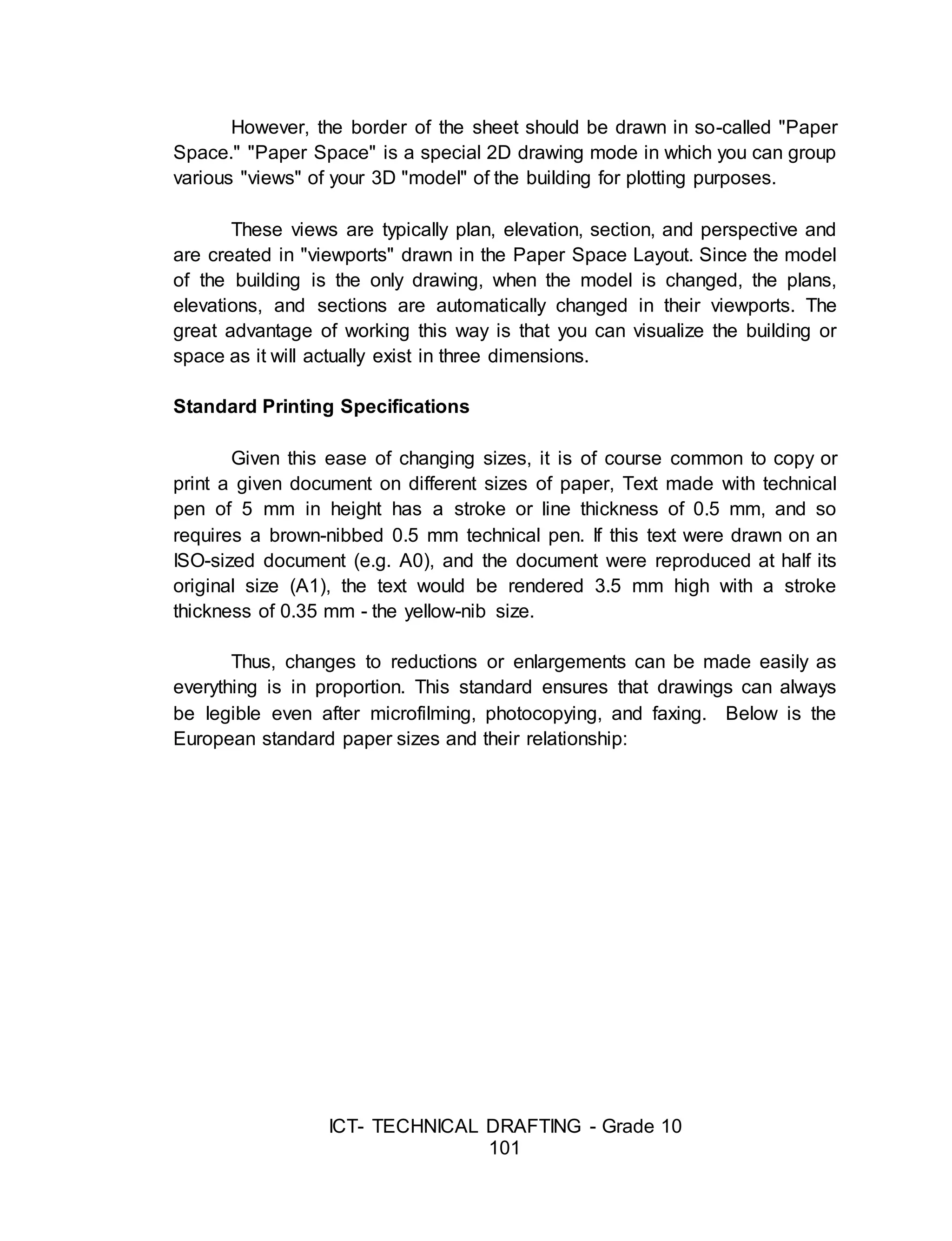 ICT- TECHNICAL DRAFTING - Grade 10
101
However, the border of the sheet should be drawn in so-called "Paper
Space." "Paper Space" is a special 2D drawing mode in which you can group
various "views" of your 3D "model" of the building for plotting purposes.
These views are typically plan, elevation, section, and perspective and
are created in "viewports" drawn in the Paper Space Layout. Since the model
of the building is the only drawing, when the model is changed, the plans,
elevations, and sections are automatically changed in their viewports. The
great advantage of working this way is that you can visualize the building or
space as it will actually exist in three dimensions.
Standard Printing Specifications
Given this ease of changing sizes, it is of course common to copy or
print a given document on different sizes of paper, Text made with technical
pen of 5 mm in height has a stroke or line thickness of 0.5 mm, and so
requires a brown-nibbed 0.5 mm technical pen. If this text were drawn on an
ISO-sized document (e.g. A0), and the document were reproduced at half its
original size (A1), the text would be rendered 3.5 mm high with a stroke
thickness of 0.35 mm - the yellow-nib size.
Thus, changes to reductions or enlargements can be made easily as
everything is in proportion. This standard ensures that drawings can always
be legible even after microfilming, photocopying, and faxing. Below is the
European standard paper sizes and their relationship:
 