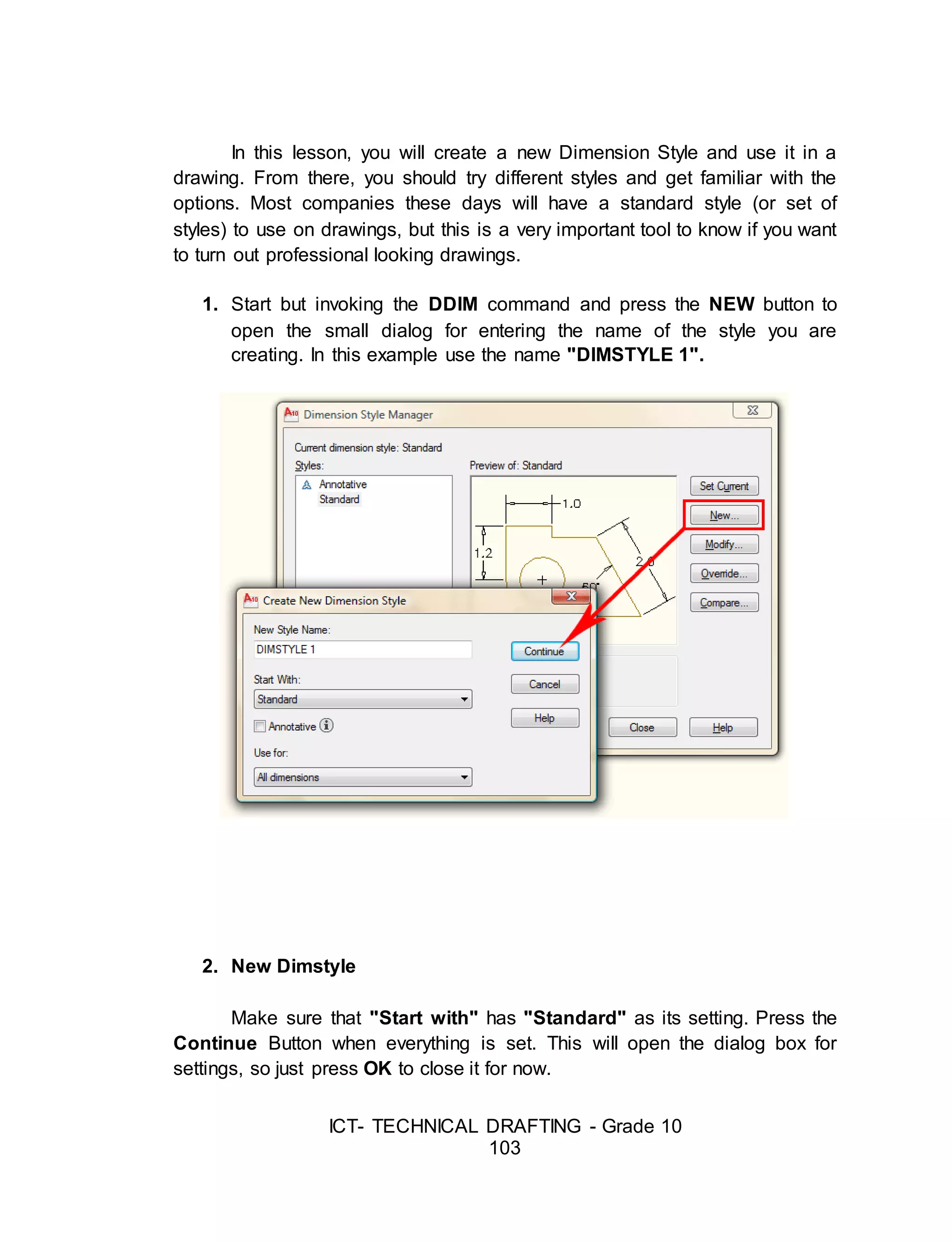 ICT- TECHNICAL DRAFTING - Grade 10
103
In this lesson, you will create a new Dimension Style and use it in a
drawing. From there, you should try different styles and get familiar with the
options. Most companies these days will have a standard style (or set of
styles) to use on drawings, but this is a very important tool to know if you want
to turn out professional looking drawings.
1. Start but invoking the DDIM command and press the NEW button to
open the small dialog for entering the name of the style you are
creating. In this example use the name "DIMSTYLE 1".
2. New Dimstyle
Make sure that "Start with" has "Standard" as its setting. Press the
Continue Button when everything is set. This will open the dialog box for
settings, so just press OK to close it for now.
 