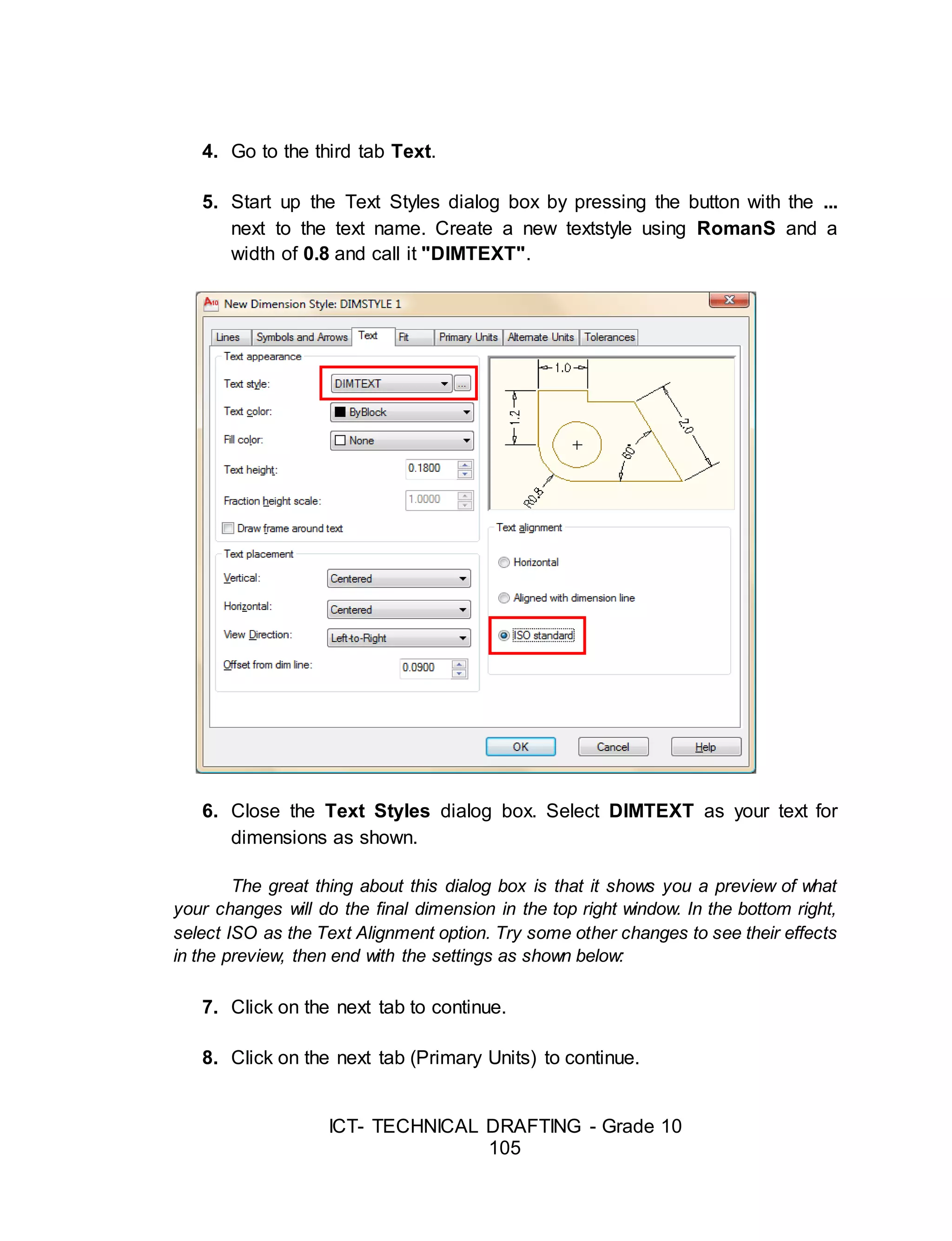 ICT- TECHNICAL DRAFTING - Grade 10
105
4. Go to the third tab Text.
5. Start up the Text Styles dialog box by pressing the button with the ...
next to the text name. Create a new textstyle using RomanS and a
width of 0.8 and call it "DIMTEXT".
6. Close the Text Styles dialog box. Select DIMTEXT as your text for
dimensions as shown.
The great thing about this dialog box is that it shows you a preview of what
your changes will do the final dimension in the top right window. In the bottom right,
select ISO as the Text Alignment option. Try some other changes to see their effects
in the preview, then end with the settings as shown below:
7. Click on the next tab to continue.
8. Click on the next tab (Primary Units) to continue.
 