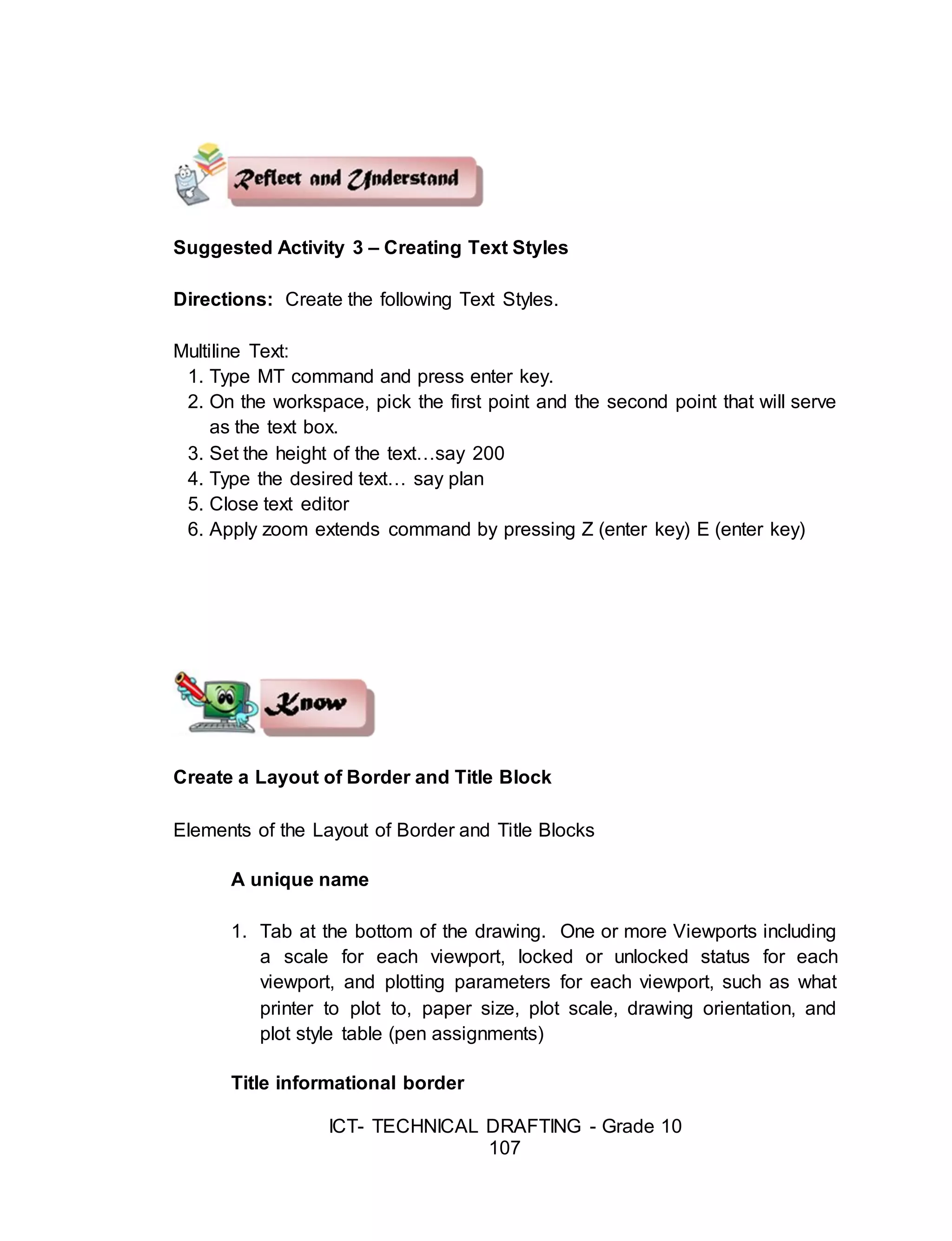 ICT- TECHNICAL DRAFTING - Grade 10
107
Suggested Activity 3 – Creating Text Styles
Directions: Create the following Text Styles.
Multiline Text:
1. Type MT command and press enter key.
2. On the workspace, pick the first point and the second point that will serve
as the text box.
3. Set the height of the text…say 200
4. Type the desired text… say plan
5. Close text editor
6. Apply zoom extends command by pressing Z (enter key) E (enter key)
Create a Layout of Border and Title Block
Elements of the Layout of Border and Title Blocks
A unique name
1. Tab at the bottom of the drawing. One or more Viewports including
a scale for each viewport, locked or unlocked status for each
viewport, and plotting parameters for each viewport, such as what
printer to plot to, paper size, plot scale, drawing orientation, and
plot style table (pen assignments)
Title informational border
 