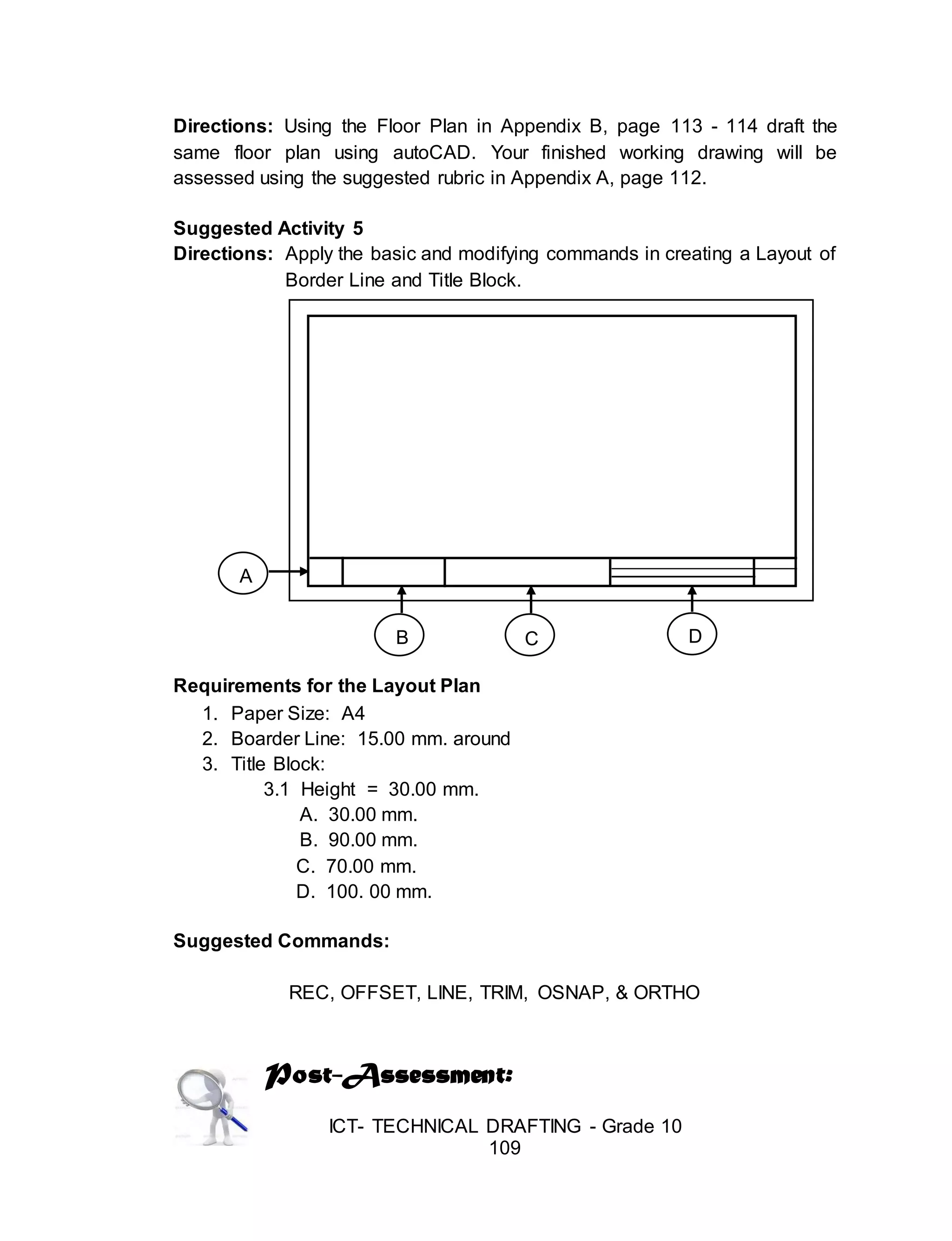 ICT- TECHNICAL DRAFTING - Grade 10
109
Directions: Using the Floor Plan in Appendix B, page 113 - 114 draft the
same floor plan using autoCAD. Your finished working drawing will be
assessed using the suggested rubric in Appendix A, page 112.
Suggested Activity 5
Directions: Apply the basic and modifying commands in creating a Layout of
Border Line and Title Block.
Requirements for the Layout Plan
1. Paper Size: A4
2. Boarder Line: 15.00 mm. around
3. Title Block:
3.1 Height = 30.00 mm.
A. 30.00 mm.
B. 90.00 mm.
C. 70.00 mm.
D. 100. 00 mm.
Suggested Commands:
REC, OFFSET, LINE, TRIM, OSNAP, & ORTHO
Post-Assessment:
A
B C D
 
