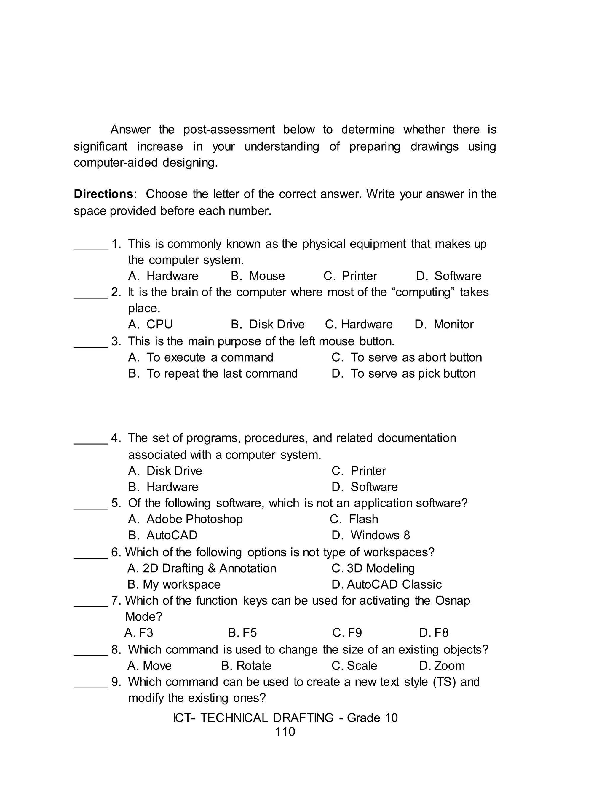 ICT- TECHNICAL DRAFTING - Grade 10
110
Answer the post-assessment below to determine whether there is
significant increase in your understanding of preparing drawings using
computer-aided designing.
Directions: Choose the letter of the correct answer. Write your answer in the
space provided before each number.
_____ 1. This is commonly known as the physical equipment that makes up
the computer system.
A. Hardware B. Mouse C. Printer D. Software
_____ 2. It is the brain of the computer where most of the “computing” takes
place.
A. CPU B. Disk Drive C. Hardware D. Monitor
_____ 3. This is the main purpose of the left mouse button.
A. To execute a command C. To serve as abort button
B. To repeat the last command D. To serve as pick button
_____ 4. The set of programs, procedures, and related documentation
associated with a computer system.
A. Disk Drive C. Printer
B. Hardware D. Software
_____ 5. Of the following software, which is not an application software?
A. Adobe Photoshop C. Flash
B. AutoCAD D. Windows 8
_____ 6. Which of the following options is not type of workspaces?
A. 2D Drafting & Annotation C. 3D Modeling
B. My workspace D. AutoCAD Classic
_____ 7. Which of the function keys can be used for activating the Osnap
Mode?
A. F3 B. F5 C. F9 D. F8
_____ 8. Which command is used to change the size of an existing objects?
A. Move B. Rotate C. Scale D. Zoom
_____ 9. Which command can be used to create a new text style (TS) and
modify the existing ones?
 