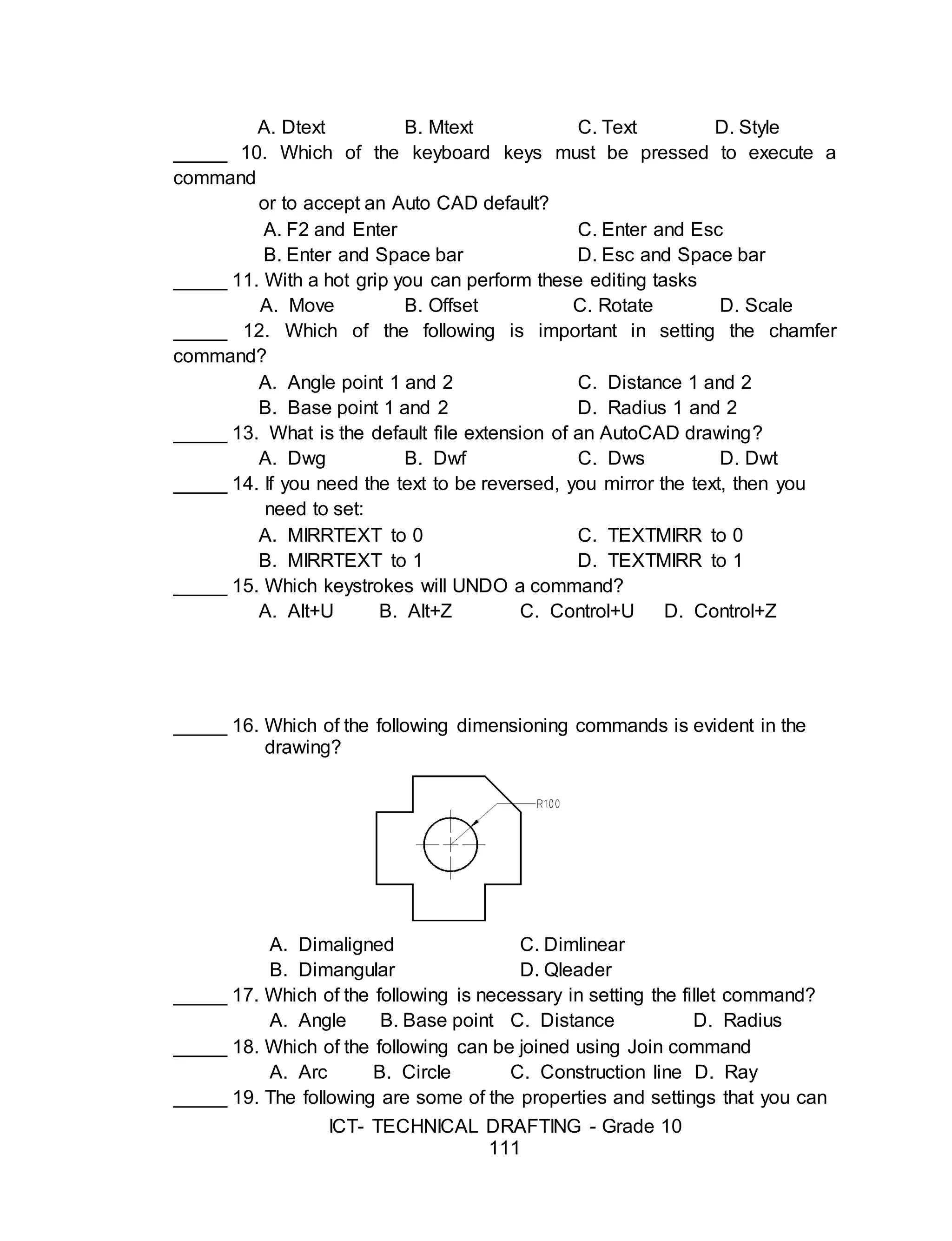 ICT- TECHNICAL DRAFTING - Grade 10
111
A. Dtext B. Mtext C. Text D. Style
_____ 10. Which of the keyboard keys must be pressed to execute a
command
or to accept an Auto CAD default?
A. F2 and Enter C. Enter and Esc
B. Enter and Space bar D. Esc and Space bar
_____ 11. With a hot grip you can perform these editing tasks
A. Move B. Offset C. Rotate D. Scale
_____ 12. Which of the following is important in setting the chamfer
command?
A. Angle point 1 and 2 C. Distance 1 and 2
B. Base point 1 and 2 D. Radius 1 and 2
_____ 13. What is the default file extension of an AutoCAD drawing?
A. Dwg B. Dwf C. Dws D. Dwt
_____ 14. If you need the text to be reversed, you mirror the text, then you
need to set:
A. MIRRTEXT to 0 C. TEXTMIRR to 0
B. MIRRTEXT to 1 D. TEXTMIRR to 1
_____ 15. Which keystrokes will UNDO a command?
A. Alt+U B. Alt+Z C. Control+U D. Control+Z
_____ 16. Which of the following dimensioning commands is evident in the
drawing?
A. Dimaligned C. Dimlinear
B. Dimangular D. Qleader
_____ 17. Which of the following is necessary in setting the fillet command?
A. Angle B. Base point C. Distance D. Radius
_____ 18. Which of the following can be joined using Join command
A. Arc B. Circle C. Construction line D. Ray
_____ 19. The following are some of the properties and settings that you can
 